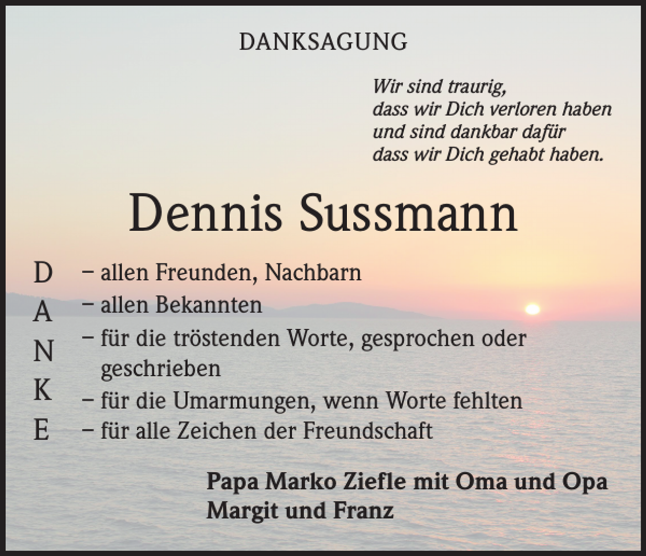 <p>DANKSAGUNG<br />Wir sind traurig,<br />dass wir Dich verloren haben<br />und sind dankbar dafür<br />dass wir Dich gehabt haben.</p><p>Dennis Sussmann<br />D<br />A<br />N<br />K<br />E</p><p>– allen Freunden, Nachbarn<br />– allen Bekannten<br />– für die tröstenden Worte, gesprochen oder<br />geschrieben<br />– für die Umarmungen, wenn Worte fehlten<br />– für alle Zeichen der Freundschaft<br />Papa Marko Ziefle mit Oma und Opa<br />Margit und Franz</p>
