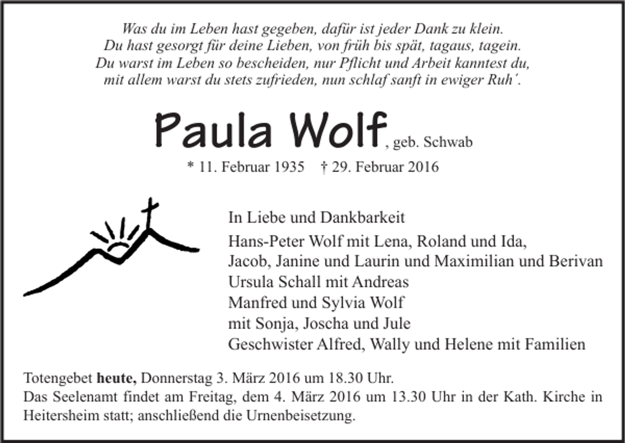 <p>Was du im Leben hast gegeben, dafür ist jeder Dank zu klein.<br />Du hast gesorgt für deine Lieben, von früh bis spät, tagaus, tagein.<br />Du warst im Leben so bescheiden, nur Pflicht und Arbeit kanntest du,<br />mit allem warst du stets zufrieden, nun schlaf sanft in ewiger Ruh´.</p><p>Paula Wolf</p><p>, geb. Schwab</p><p>* 11. Februar 1935 † 29. Februar 2016</p><p>In Liebe und Dankbarkeit<br />Hans-Peter Wolf mit Lena, Roland und Ida,<br />Jacob, Janine und Laurin und Maximilian und Berivan<br />Ursula Schall mit Andreas<br />Manfred und Sylvia Wolf<br />mit Sonja, Joscha und Jule<br />Geschwister Alfred, Wally und Helene mit Familien<br />Totengebet heute, Donnerstag 3. März 2016 um 18.30 Uhr.<br />Das Seelenamt findet am Freitag, dem 4. März 2016 um 13.30 Uhr in der Kath. Kirche in<br />Heitersheim statt; anschließend die Urnenbeisetzung.</p>