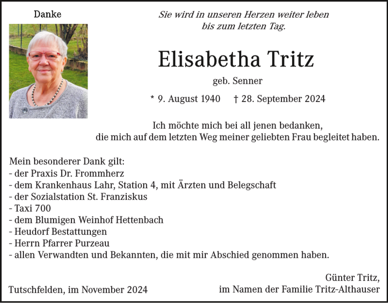<p>Sie wird in unseren Herzen weiter leben<br />bis zum letzten Tag.</p><p>geb. Senner<br />* 9. August 1940</p><p>† 28. September 2024</p><p>Ich möchte mich bei all jenen bedanken,<br />die mich auf dem letzten Weg meiner geliebten Frau begleitet haben.<br />Mein besonderer Dank gilt:<br />- der Praxis Dr. Frommherz<br />- dem Krankenhaus Lahr, Station 4, mit Ärzten und Belegschaft<br />- der Sozialstation St. Franziskus<br />- Taxi 700<br />- dem Blumigen Weinhof Hettenbach<br />- Heudorf Bestattungen<br />- Herrn Pfarrer Purzeau<br />- allen Verwandten und Bekannten, die mit mir Abschied genommen haben.<br />Tutschfelden, im November 2024</p><p>Günter Tritz,<br />im Namen der Familie Tritz-Althauser</p>