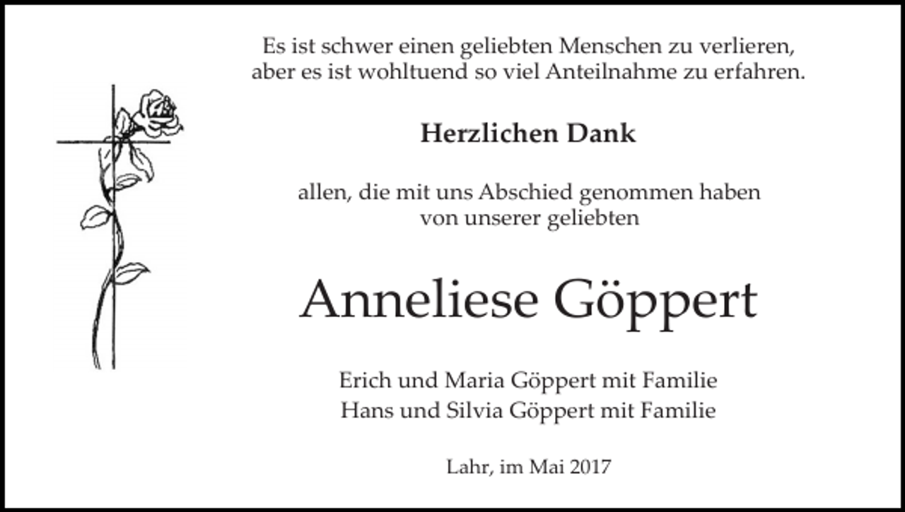 <p>Es ist schwer einen geliebten Menschen zu verlieren,<br />aber es ist wohltuend so viel Anteilnahme zu erfahren.</p><p>Herzlichen Dank<br />allen, die mit uns Abschied genommen haben<br />von unserer geliebten</p><p>Anneliese Göppert<br />Erich und Maria Göppert mit Familie<br />Hans und Silvia Göppert mit Familie<br />Lahr, im Mai 2017</p>
