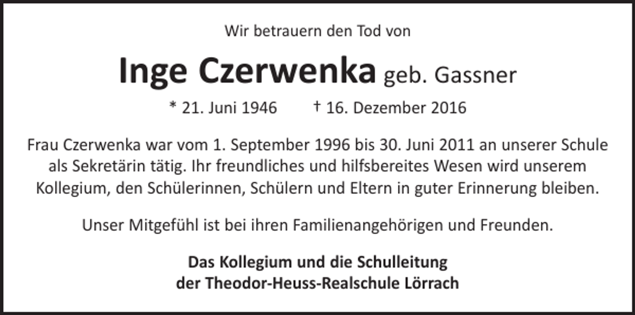 <p>Wir betrauern den Tod von</p><p>Inge Czerwenka geb. Gassner<br />* 21. Juni 1946 † 16. Dezember 2016<br />Frau Czerwenka war vom 1. September 1996 bis 30. Juni 2011 an unserer Schule<br />als Sekretärin tätig. Ihr freundliches und hilfsbereites Wesen wird unserem<br />Kollegium, den Schülerinnen, Schülern und Eltern in guter Erinnerung bleiben.<br />Unser Mitgefühl ist bei ihren Familienangehörigen und Freunden.<br />Das Kollegium und die Schulleitung<br />der Theodor-Heuss-Realschule Lörrach</p>