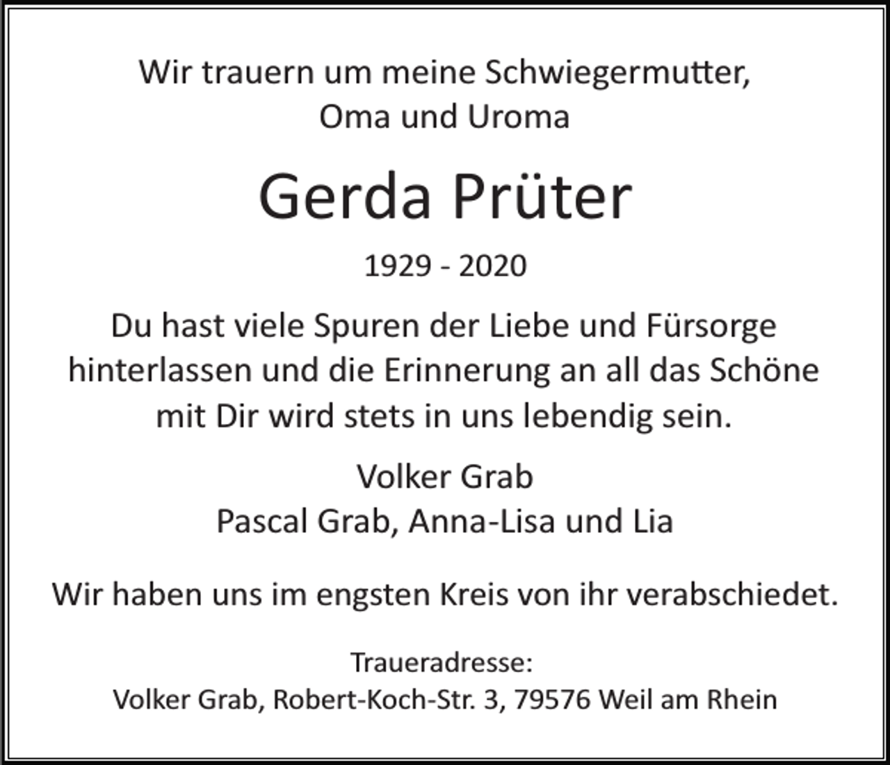 <p>Wir trauern um meine Schwiegermu�er,<br />Oma und Uroma</p><p>Gerda Prüter<br />1929 ­ 2020</p><p>Du hast viele Spuren der Liebe und Fürsorge<br />hinterlassen und die Erinnerung an all das Schöne<br />mit Dir wird stets in uns lebendig sein.<br />Volker Grab<br />Pascal Grab, Anna­Lisa und Lia<br />Wir haben uns im engsten Kreis von ihr verabschiedet.<br />Traueradresse:<br />Volker Grab, Robert­Koch­Str. 3, 79576 Weil am Rhein</p>
