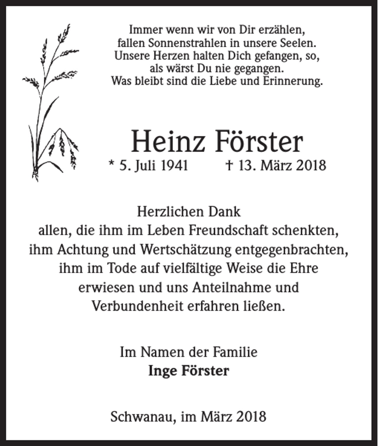 <p>Immer wenn wir von Dir erzählen,<br />fallen Sonnenstrahlen in unsere Seelen.<br />Unsere Herzen halten Dich gefangen, so,<br />als wärst Du nie gegangen.<br />Was bleibt sind die Liebe und Erinnerung.</p><p>Heinz Förster</p><p>* 5. Juli 1941</p><p>† 13. März 2018</p><p>Herzlichen Dank<br />allen, die ihm im Leben Freundschaft schenkten,<br />ihm Achtung und Wertschätzung entgegenbrachten,<br />ihm im Tode auf vielfältige Weise die Ehre<br />erwiesen und uns Anteilnahme und<br />Verbundenheit erfahren ließen.<br />Im Namen der Familie<br />Inge Förster<br />Schwanau, im März 2018</p>