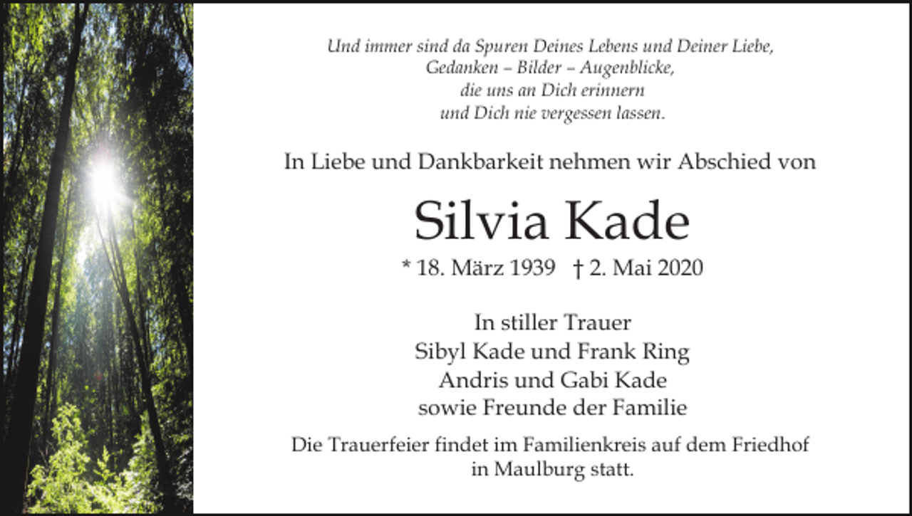 <p>Und immer sind da Spuren Deines Lebens und Deiner Liebe,<br />Gedanken – Bilder – Augenblicke,<br />die uns an Dich erinnern<br />und Dich nie vergessen lassen.</p><p>In Liebe und Dankbarkeit nehmen wir Abschied von</p><p>Silvia Kade</p><p>* 18. März 1939 † 2. Mai 2020<br />In stiller Trauer<br />Sibyl Kade und Frank Ring<br />Andris und Gabi Kade<br />sowie Freunde der Familie<br />Die Trauerfeier findet im Familienkreis auf dem Friedhof<br />in Maulburg statt.</p>
