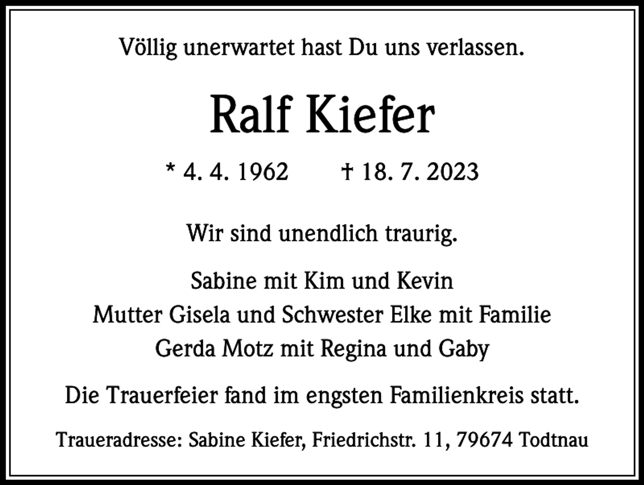 <p>Völlig unerwartet hast Du uns verlassen.</p><p>Ralf Kiefer<br />* 4. 4. 1962 † 18. 7. 2023<br />Wir sind unendlich traurig.<br />Sabine mit Kim und Kevin<br />Mutter Gisela und Schwester Elke mit Familie<br />Gerda Motz mit Regina und Gaby<br />Die Trauerfeier fand im engsten Familienkreis statt.<br />Traueradresse: Sabine Kiefer, Friedrichstr. 11, 79674 Todtnau</p>