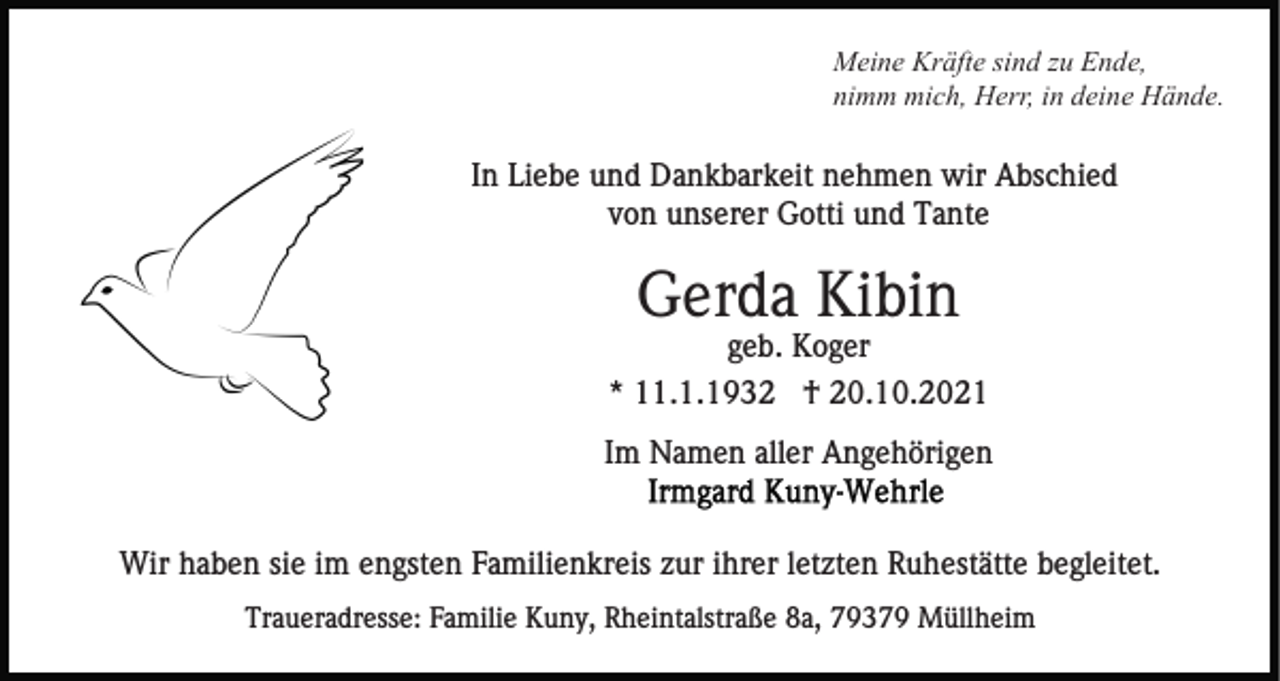 <p>Meine Kräfte sind zu Ende,<br />nimm mich, Herr, in deine Hände.</p><p>In Liebe und Dankbarkeit nehmen wir Abschied<br />von unserer Gotti und Tante</p><p>Gerda Kibin<br />geb. Koger<br />* 11.1.1932 † 20.10.2021<br />Im Namen aller Angehörigen</p><p>Wir haben sie im engsten Familienkreis zur ihrer letzten Ruhestätte begleitet.<br />Traueradresse: Familie Kuny, Rheintalstraße 8a, 79379 Müllheim</p>