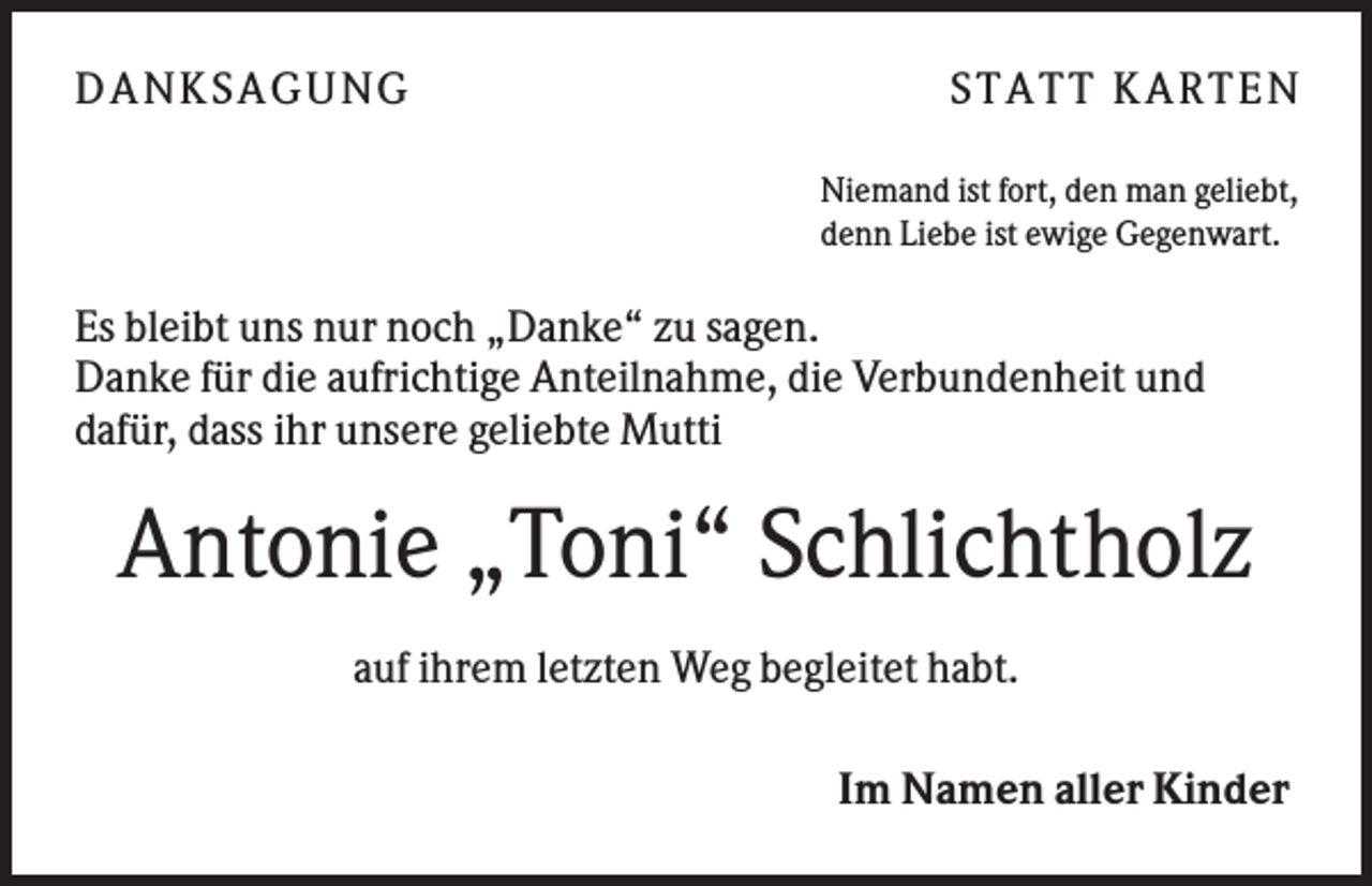 <p>D A NK S A G U NG</p><p>S T A T T K A R T EN<br />Niemand ist fort, den man geliebt,<br />denn Liebe ist ewige Gegenwart.</p><p>Es bleibt uns nur noch „Danke“ zu sagen.<br />Danke für die aufrichtige Anteilnahme, die Verbundenheit und<br />dafür, dass ihr unsere geliebte Mutti</p><p>Antonie „Toni“ Schlichtholz<br />auf ihrem letzten Weg begleitet habt.<br />Im Namen aller Kinder</p>