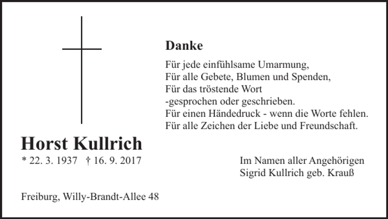 <p>DDanke<br />a n ke</p><p>HHorst<br />o rst KKullrich<br />ull ri c h<br />** 222.<br />2. 3.<br />3. 11937<br />9 3 7 †† 116.<br />6. 9.<br />9. 22</p><p>Freiburg,<br />Fr<br />ei b ur g, Willy-Brandt-Allee<br />Will y- Br a n dt- A ll e e</p><p>FFür<br />ür jjede<br />e d e eieinfühlsame<br />nf ü hls a m e Umarmung,<br />U m ar m u n g,<br />FFür<br />ür all<br />e Gebete,<br />G e b et e, Blumen<br />Bl u m e n und<br />u n d Spenden,<br />S p e n d e n,<br />alle<br />FFür<br />ür ddas<br />as trtröstende<br />öst e n d e Wort<br />W ort<br />--gesprochen<br />g es pr o c h e n oder<br />o d er geschrieben.<br />g es c hrie b e n.<br />FFür<br />ür eieinen<br />n e n Händedruck<br />H ä n d e dr u c k -- wenn<br />w e n n die<br />di e Worte<br />W ort e ffehlen.<br />e hl e n.<br />FFür<br />ür all<br />e Zeichen<br />Z ei c h e n dder<br />er Liebe<br />Li e b e und<br />u n d Freundschaft.<br />Fr e u n ds c h aft.<br />alle<br />Im<br />I m Namen<br />N a m e n aller<br />all er Angehörigen<br />A n g e h örig e n<br />Sigrid<br />Si gri d Kullrich<br />K ullri c h ggeb.<br />e b. Krauß<br />Kr a u ß</p>