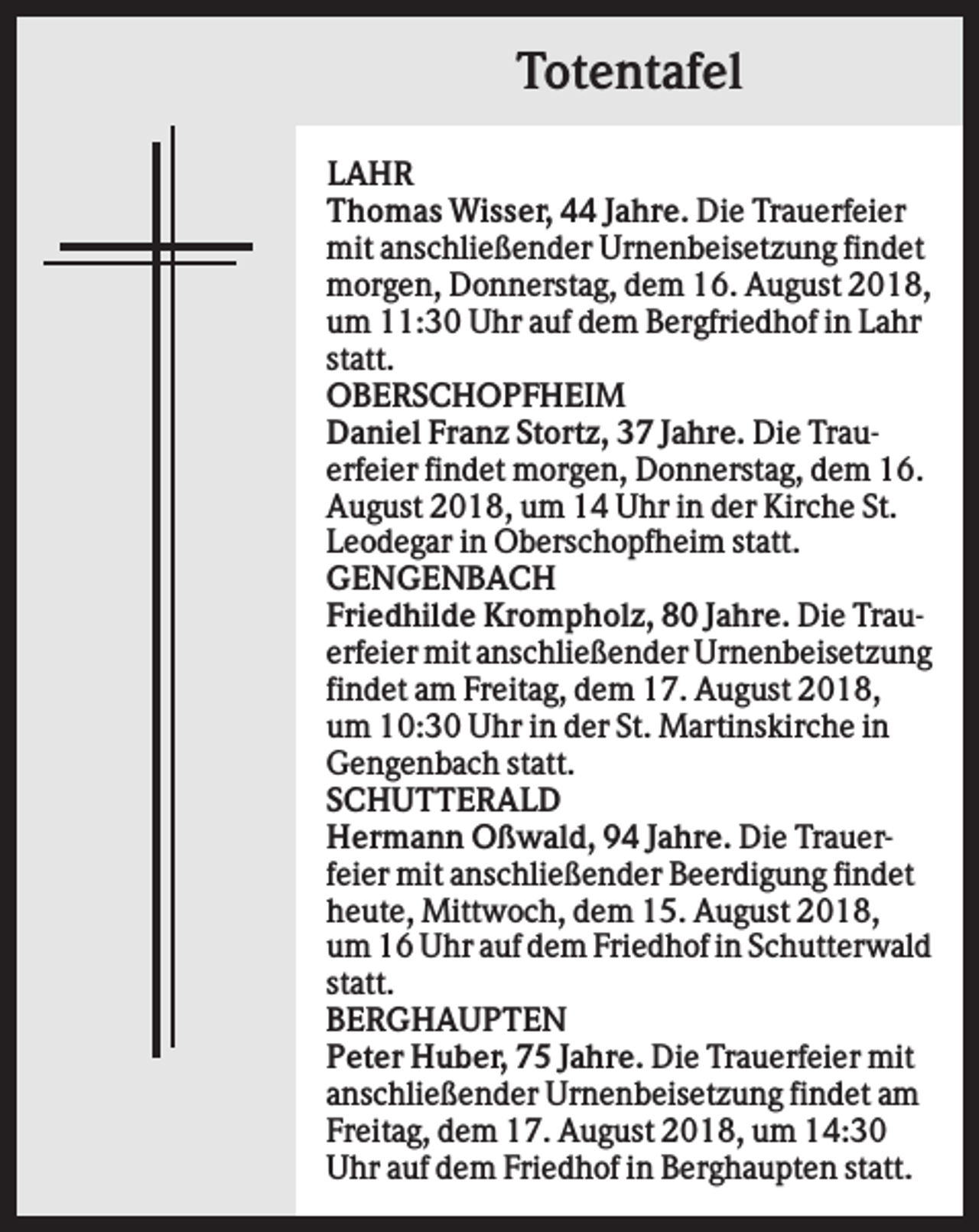 <p>Totentafel<br />LAHR<br />Thomas Wisser, 44 Jahre. Die Trauerfeier<br />mit anschließender Urnenbeisetzung findet<br />morgen, Donnerstag, dem 16. August 2018,<br />um 11:30 Uhr auf dem Bergfriedhof in Lahr<br />statt.<br />OBERSCHOPFHEIM<br />Daniel Franz Stortz, 37 Jahre. Die Trauerfeier findet morgen, Donnerstag, dem 16.<br />August 2018, um 14 Uhr in der Kirche St.<br />Leodegar in Oberschopfheim statt.<br />GENGENBACH<br />Friedhilde Krompholz, 80 Jahre. Die Trauerfeier mit anschließender Urnenbeisetzung<br />findet am Freitag, dem 17. August 2018,<br />um 10:30 Uhr in der St. Martinskirche in<br />Gengenbach statt.<br />SCHUTTERALD<br />Hermann Oßwald, 94 Jahre. Die Trauerfeier mit anschließender Beerdigung findet<br />heute, Mittwoch, dem 15. August 2018,<br />um 16 Uhr auf dem Friedhof in Schutterwald<br />statt.<br />BERGHAUPTEN<br />Peter Huber, 75 Jahre. Die Trauerfeier mit<br />anschließender Urnenbeisetzung findet am<br />Freitag, dem 17. August 2018, um 14:30<br />Uhr auf dem Friedhof in Berghaupten statt.</p>