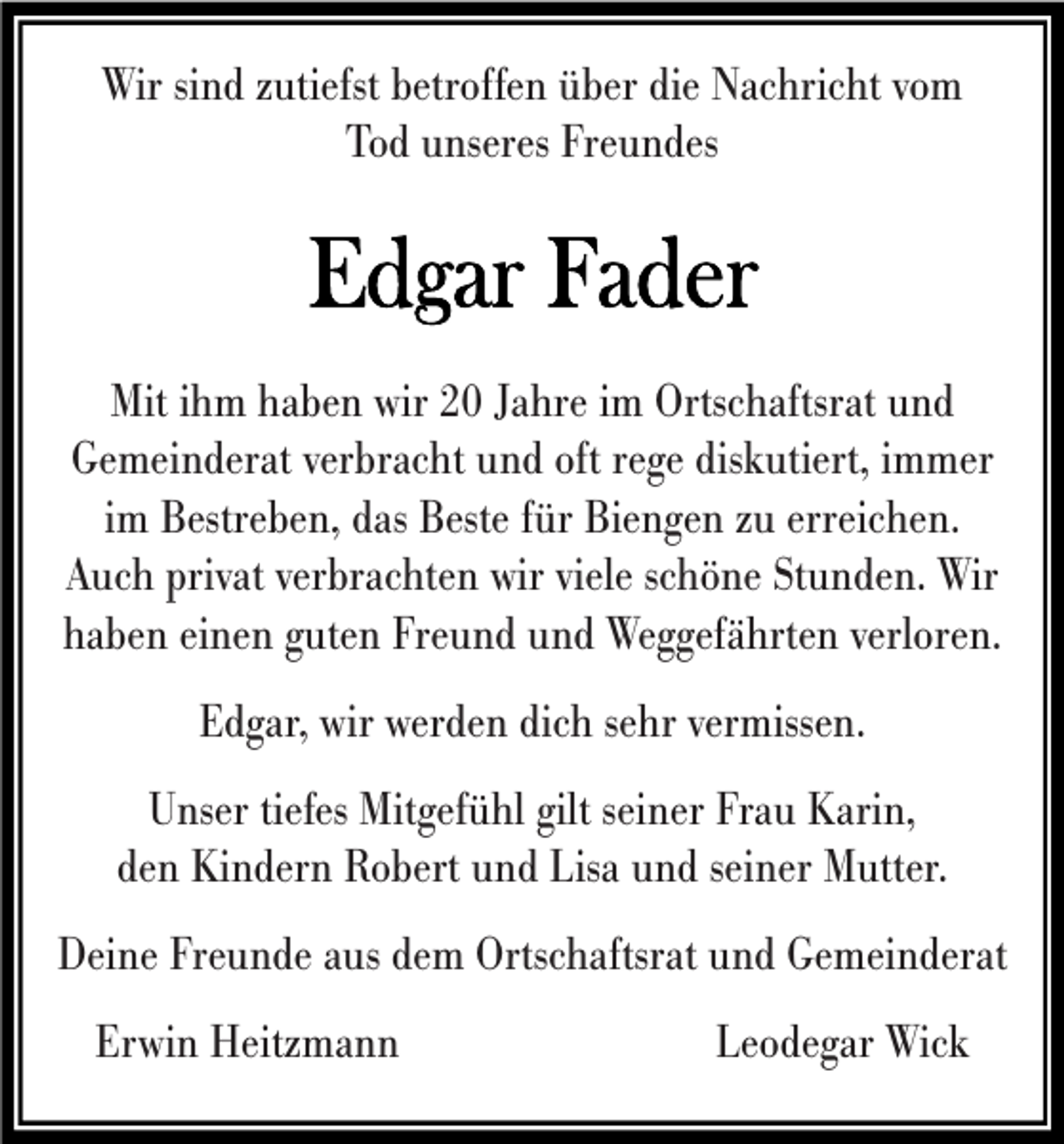<p>Wir sind zutiefst betroffen über die Nachricht vom<br />Tod unseres Freundes</p><p>Mit ihm haben wir 20 Jahre im Ortschaftsrat und<br />Gemeinderat verbracht und oft rege diskutiert, immer<br />im Bestreben, das Beste für Biengen zu erreichen.<br />Auch privat verbrachten wir viele schöne Stunden. Wir<br />haben einen guten Freund und Weggefährten verloren.<br />Edgar, wir werden dich sehr vermissen.<br />Unser tiefes Mitgefühl gilt seiner Frau Karin,<br />den Kindern Robert und Lisa und seiner Mutter.<br />Deine Freunde aus dem Ortschaftsrat und Gemeinderat<br />Erwin Heitzmann</p><p>Leodegar Wick</p>