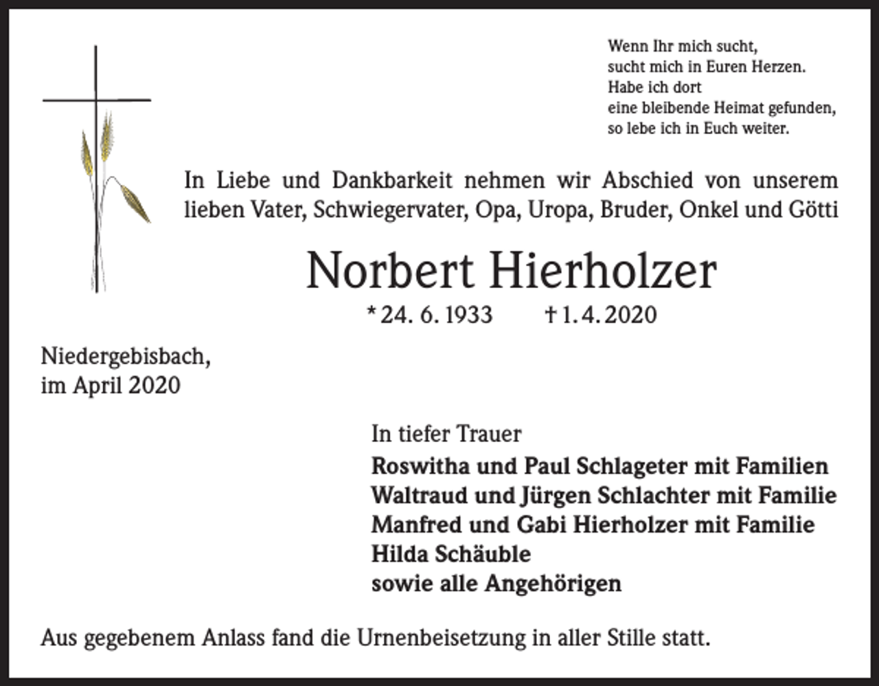 <p>Wenn Ihr mich sucht,<br />sucht mich in Euren Herzen.<br />Habe ich dort<br />eine bleibende Heimat gefunden,<br />so lebe ich in Euch weiter.</p><p>In Liebe und Dankbarkeit nehmen wir Abschied von unserem<br />lieben Vater, Schwiegervater, Opa, Uropa, Bruder, Onkel und Götti</p><p>Norbert Hierholzer<br />* 24. 6. 1933 † 1. 4. 2020</p><p>Niedergebisbach,<br />im April 2020<br />In tiefer Trauer<br />Roswitha und Paul Schlageter mit Familien<br />Waltraud und Jürgen Schlachter mit Familie<br />Manfred und Gabi Hierholzer mit Familie<br />Hilda Schäuble<br />sowie alle Angehörigen<br />Aus gegebenem Anlass fand die Urnenbeisetzung in aller Stille statt.</p>