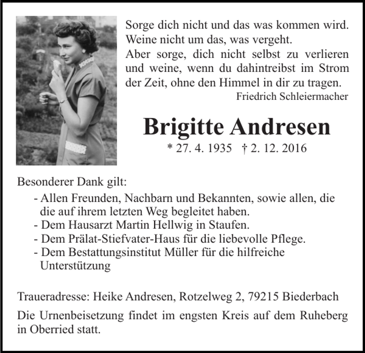 <p>Sorge dich nicht und das was kommen wird.<br />Weine nicht um das, was vergeht.<br />Aber sorge, dich nicht selbst zu verlieren<br />und weine, wenn du dahintreibst im Strom<br />der Zeit, ohne den Himmel in dir zu tragen.<br />Friedrich Schleiermacher</p><p>Brigitte Andresen<br />* 27. 4. 1935 † 2. 12. 2016<br />Besonderer Dank gilt:<br />- Allen Freunden, Nachbarn und Bekannten, sowie allen, die<br />die auf ihrem letzten Weg begleitet haben.<br />- Dem Hausarzt Martin Hellwig in Staufen.<br />- Dem Prälat-Stiefvater-Haus für die liebevolle Pflege.<br />- Dem Bestattungsinstitut Müller für die hilfreiche<br />Unterstützung<br />Traueradresse: Heike Andresen, Rotzelweg 2, 79215 Biederbach<br />Die Urnenbeisetzung findet im engsten Kreis auf dem Ruheberg<br />in Oberried statt.</p>