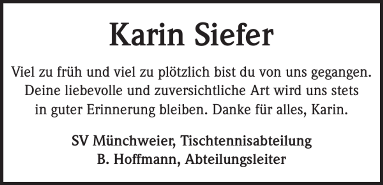 <p>Karin Siefer<br />Viel zu früh und viel zu plötzlich bist du von uns gegangen.<br />Deine liebevolle und zuversichtliche Art wird uns stets<br />in guter Erinnerung bleiben. Danke für alles, Karin.<br />SV Münchweier, Tischtennisabteilung<br />B. Hoffmann, Abteilungsleiter</p>