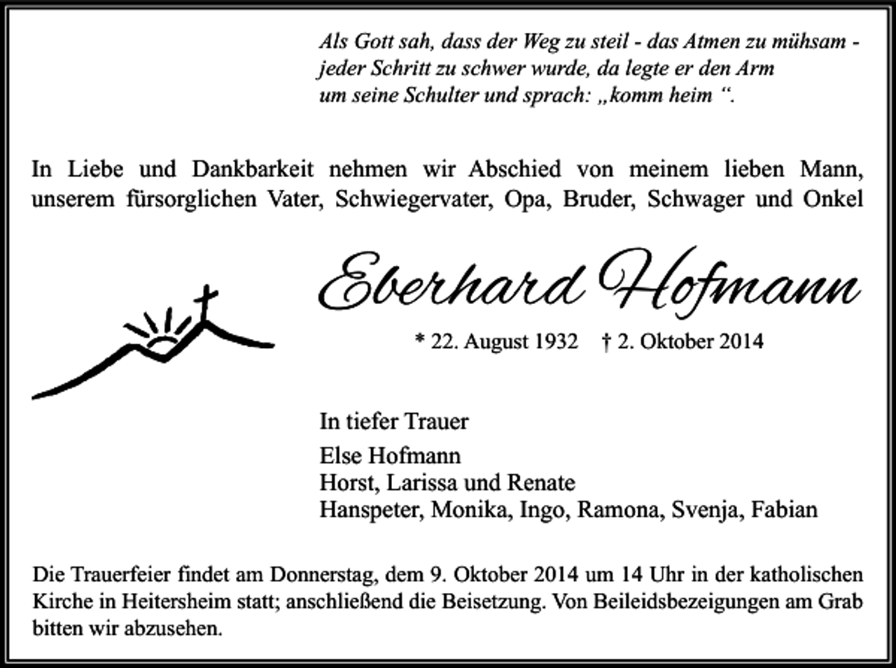 <p>Als Gott sah, dass der Weg zu steil - das Atmen zu mühsam jeder Schritt zu schwer wurde, da legte er den Arm<br />um seine Schulter und sprach: „komm heim “.</p><p>In Liebe und Dankbarkeit nehmen wir Abschied von meinem lieben Mann,<br />unserem fürsorglichen Vater, Schwiegervater, Opa, Bruder, Schwager und Onkel</p><p>Eberhard Hofmann<br />* 22. August 1932</p><p>† 2. Oktober 2014</p><p>In tiefer Trauer<br />Else Hofmann<br />Horst, Larissa und Renate<br />Hanspeter, Monika, Ingo, Ramona, Svenja, Fabian<br />Die Trauerfeier findet am Donnerstag, dem 9. Oktober 2014 um 14 Uhr in der katholischen<br />Kirche in Heitersheim statt; anschließend die Beisetzung. Von Beileidsbezeigungen am Grab<br />bitten wir abzusehen.</p>