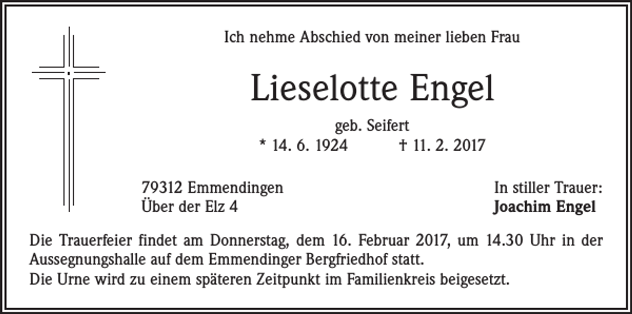 <p>Ich nehme Abschied von meiner lieben Frau</p><p>Lieselotte Engel<br />geb. Seifert<br />* 14. 6. 1924 † 11. 2. 2019312 Emmendingen<br />Über der Elz 4</p><p>In stiller Trauer:<br />Joachim Engel</p><p>Die Trauerfeier findet am Donnerstag, dem 16. Februar 2017, um 14.30 Uhr in der<br />Aussegnungshalle auf dem Emmendinger Bergfriedhof statt.<br />Die Urne wird zu einem späteren Zeitpunkt im Familienkreis beigesetzt.</p>