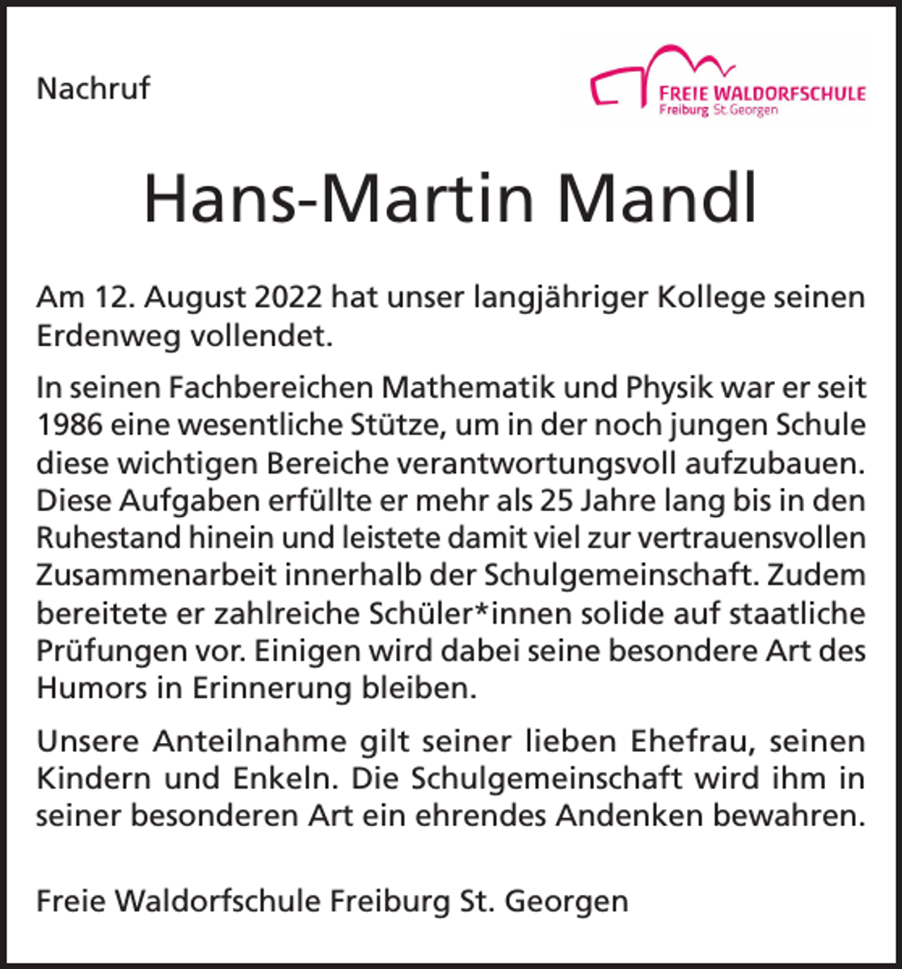 <p>Nachruf</p><p>Hans-Martin Mandl<br />Am 12. August 2022 hat unser langjähriger Kollege seinen<br />Erdenweg vollendet.<br />In seinen Fachbereichen Mathematik und Physik war er seit<br />1986 eine wesentliche Stütze, um in der noch jungen Schule<br />diese wichtigen Bereiche verantwortungsvoll aufzubauen.<br />Diese Aufgaben erfüllte er mehr als 25 Jahre lang bis in den<br />Ruhestand hinein und leistete damit viel zur vertrauensvollen<br />Zusammenarbeit innerhalb der Schulgemeinschaft. Zudem<br />bereitete er zahlreiche Schüler*innen solide auf staatliche<br />Prüfungen vor. Einigen wird dabei seine besondere Art des<br />Humors in Erinnerung bleiben.<br />Unsere Anteilnahme gilt seiner lieben Ehefrau, seinen<br />Kindern und Enkeln. Die Schulgemeinschaft wird ihm in<br />seiner besonderen Art ein ehrendes Andenken bewahren.<br />Freie Waldorfschule Freiburg St. Georgen</p>
