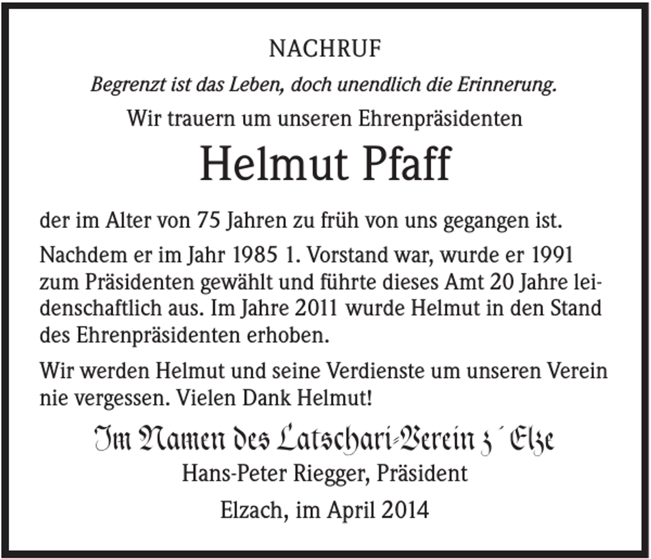 <p>NACHRUF<br />Begrenzt ist das Leben, doch unendlich die Erinnerung.</p><p>Wir trauern um unseren Ehrenpräsidenten</p><p>Helmut Pfaff<br />der im Alter von 75 Jahren zu früh von uns gegangen ist.<br />Nachdem er im Jahr 1985 1. Vorstand war, wurde er 1991<br />zum Präsidenten gewählt und führte dieses Amt 20 Jahre leidenschaftlich aus. Im Jahre 2011 wurde Helmut in den Stand<br />des Ehrenpräsidenten erhoben.<br />Wir werden Helmut und seine Verdienste um unseren Verein<br />nie vergessen. Vielen Dank Helmut!</p><p>Im Namen des Latschari-Verein z´Elze<br />Hans-Peter Riegger, Präsident<br />Elzach, im April 2014</p>