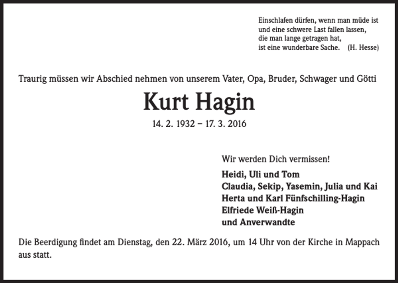 <p>Einschlafen dürfen, wenn man müde ist<br />und eine schwere Last fallen lassen,<br />die man lange getragen hat,<br />ist eine wunderbare Sache. (H. Hesse)</p><p>Traurig müssen wir Abschied nehmen von unserem Vater, Opa, Bruder, Schwager und Götti</p><p>Kurt Hagin<br />14. 2. 1932 – 17. 3. 2016<br />Wir werden Dich vermissen!<br />Heidi, Uli und Tom<br />Claudia, Sekip, Yasemin, Julia und Kai<br />Herta und Karl Fünfschilling-Hagin<br />Elfriede Weiß-Hagin<br />und Anverwandte<br />Die Beerdigung findet am Dienstag, den 22. März 2016, um 14 Uhr von der Kirche in Mappach<br />aus statt.</p>