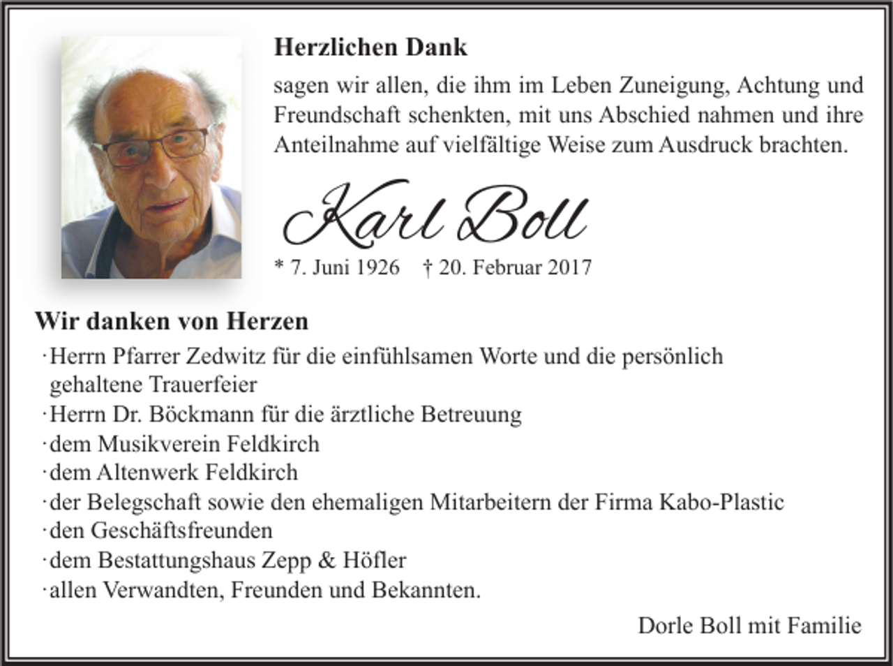 <p>Herzlichen Dank<br />sagen wir allen, die ihm im Leben Zuneigung, Achtung und<br />Freundschaft schenkten, mit uns Abschied nahmen und ihre<br />Anteilnahme auf vielfältige Weise zum Ausdruck brachten.</p><p>Karl Boll</p><p>* 7. Juni 1926</p><p>† 20. Februar 2017</p><p>Wir danken von Herzen<br />·Herrn Pfarrer Zedwitz für die einfühlsamen Worte und die persönlich<br />gehaltene Trauerfeier<br />·Herrn Dr. Böckmann für die ärztliche Betreuung<br />·dem Musikverein Feldkirch<br />·dem Altenwerk Feldkirch<br />·der Belegschaft sowie den ehemaligen Mitarbeitern der Firma Kabo-Plastic<br />·den Geschäftsfreunden<br />·dem Bestattungshaus Zepp &amp; Höfler<br />·allen Verwandten, Freunden und Bekannten.<br />Dorle Boll mit Familie</p>
