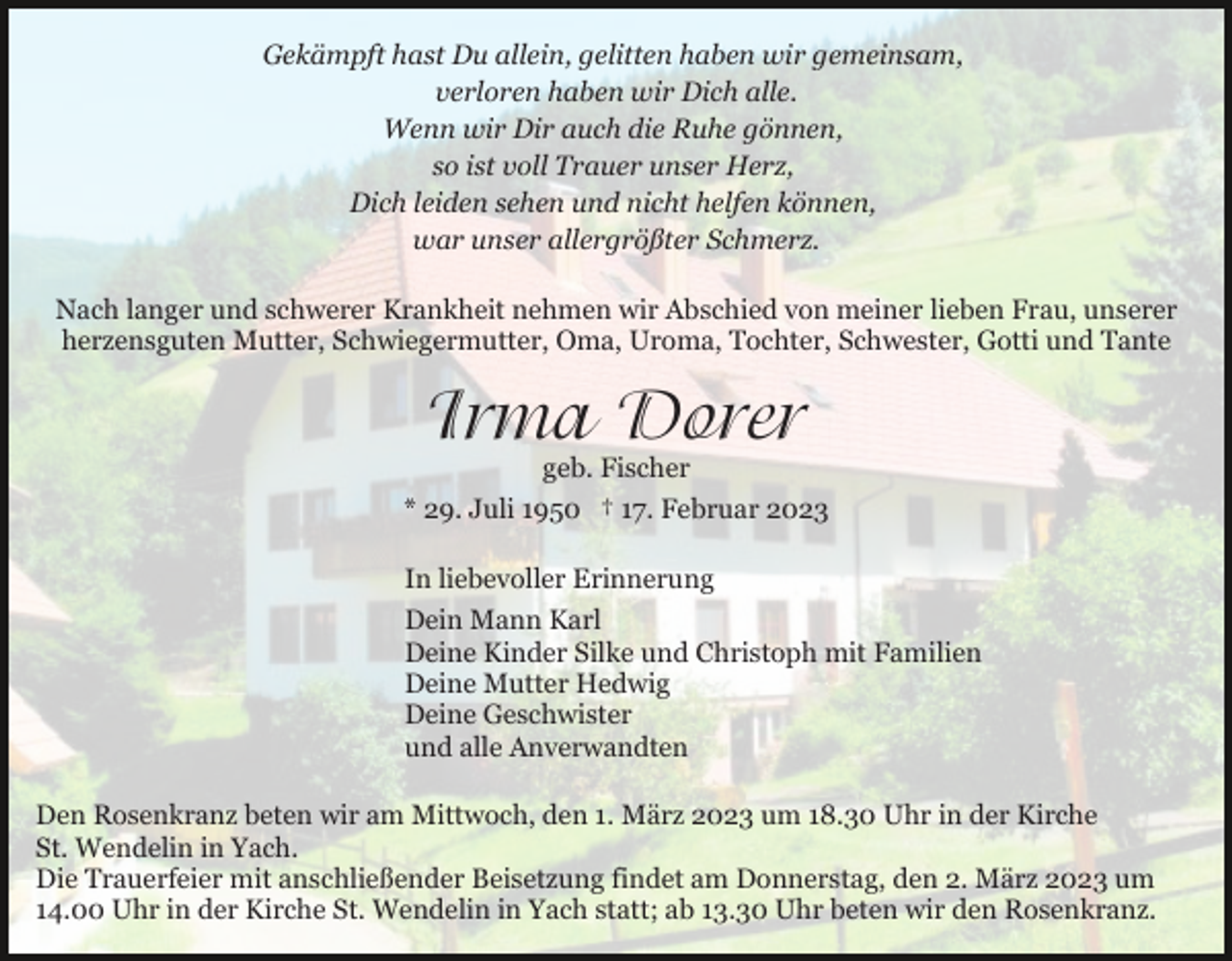<p>Gekämpft hast Du allein, gelitten haben wir gemeinsam,<br />verloren haben wir Dich alle.<br />Wenn wir Dir auch die Ruhe gönnen,<br />so ist voll Trauer unser Herz,<br />Dich leiden sehen und nicht helfen können,<br />war unser allergrößter Schmerz.<br />Nach langer und schwerer Krankheit nehmen wir Abschied von meiner lieben Frau, unserer<br />herzensguten Mutter, Schwiegermutter, Oma, Uroma, Tochter, Schwester, Gotti und Tante</p><p>Irma Dorer</p><p>geb. Fischer<br />* 29. Juli 1950 † 17. Februar 2023<br />In liebevoller Erinnerung<br />Dein Mann Karl<br />Deine Kinder Silke und Christoph mit Familien<br />Deine Mutter Hedwig<br />Deine Geschwister<br />und alle Anverwandten<br />Den Rosenkranz beten wir am Mittwoch, den 1. März 2023 um 18.30 Uhr in der Kirche<br />St. Wendelin in Yach.<br />Die Trauerfeier mit anschließender Beisetzung findet am Donnerstag, den 2. März 2023 um<br />14.00 Uhr in der Kirche St. Wendelin in Yach statt; ab 13.30 Uhr beten wir den Rosenkranz.</p>