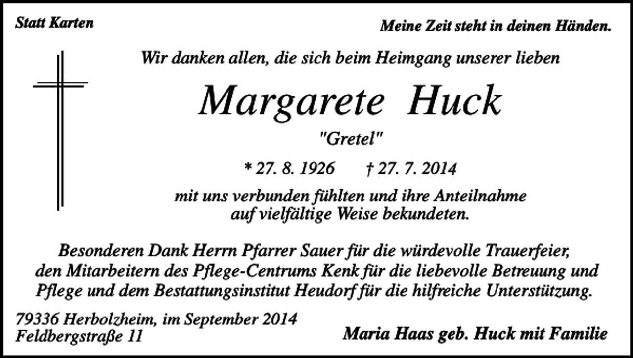 <p>Statt Karten</p><p>Meine Zeit steht in deinen Händen.</p><p>Wir danken allen, die sich beim Heimgang unserer lieben</p><p>Margarete Huck<br />"Gretel"<br />* 27. 8. 1926</p><p>† 27. 7. 2014</p><p>mit uns verbunden fühlten und ihre Anteilnahme<br />auf vielfältige Weise bekundeten.<br />Besonderen Dank Herrn Pfarrer Sauer für die würdevolle Trauerfeier,<br />den Mitarbeitern des Pflege-Centrums Kenk für die liebevolle Betreuung und<br />Pflege und dem Bestattungsinstitut Heudorf für die hilfreiche Unterstützung.<br />79336 Herbolzheim, im September 2014<br />Feldbergstraße 11</p><p>Maria Haas geb. Huck mit Familie</p>