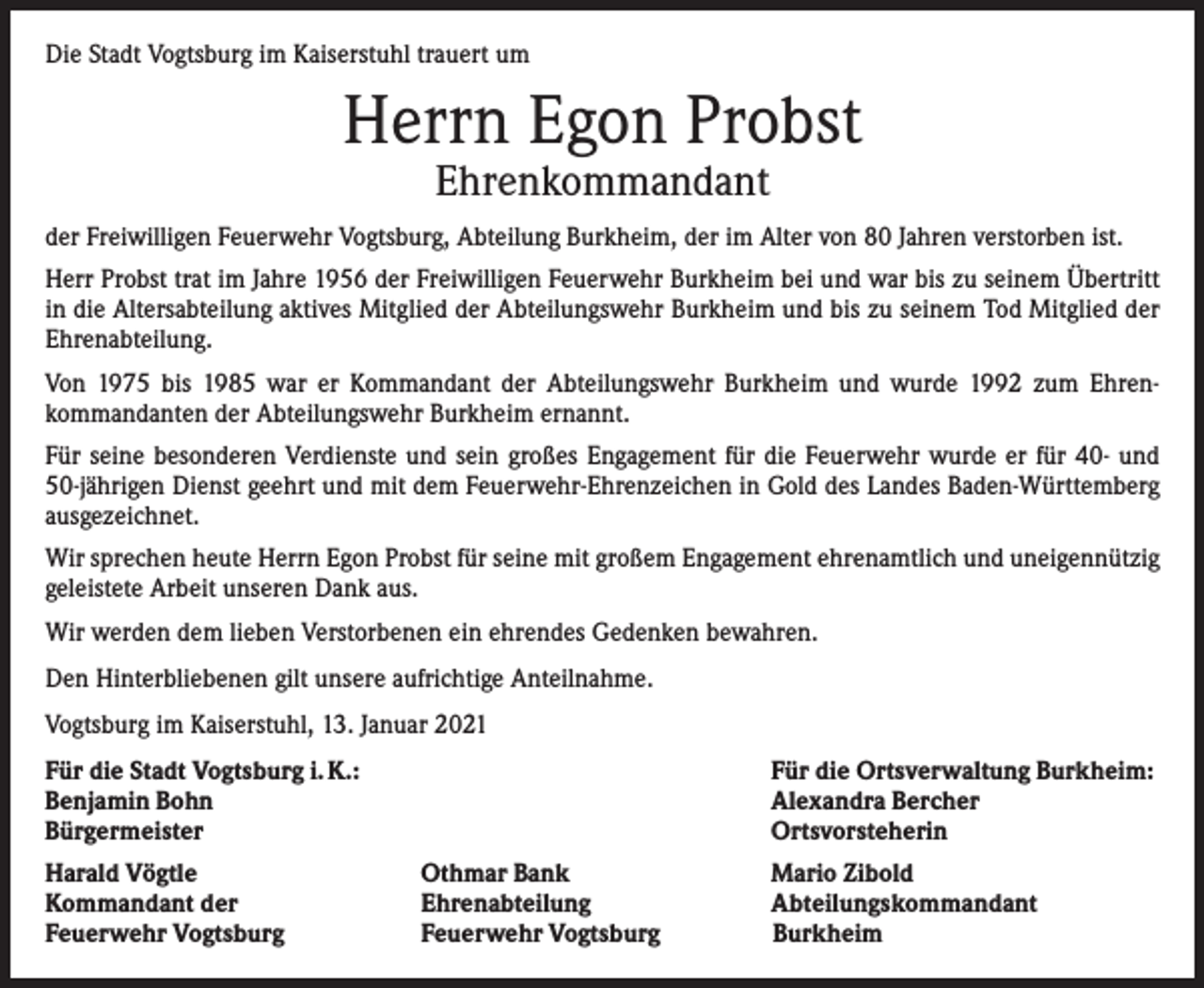 <p>Die Stadt Vogtsburg im Kaiserstuhl trauert um</p><p>Herrn Egon Probst<br />Ehrenkommandant</p><p>der Freiwilligen Feuerwehr Vogtsburg, Abteilung Burkheim, der im Alter von 80 Jahren verstorben ist.<br />Herr Probst trat im Jahre 1956 der Freiwilligen Feuerwehr Burkheim bei und war bis zu seinem Übertritt<br />in die Altersabteilung aktives Mitglied der Abteilungswehr Burkheim und bis zu seinem Tod Mitglied der<br />Ehrenabteilung.<br />Von 1975 bis 1985 war er Kommandant der Abteilungswehr Burkheim und wurde 1992 zum Ehren­<br />kommandanten der Abteilungswehr Burkheim ernannt.<br />Für seine besonderen Verdienste und sein großes Engagement für die Feuerwehr wurde er für 40- und<br />50-jährigen Dienst geehrt und mit dem Feuerwehr-Ehrenzeichen in Gold des Landes Baden-Württemberg<br />ausgezeichnet.<br />Wir sprechen heute Herrn Egon Probst für seine mit großem Engagement ehrenamtlich und uneigen­nützig<br />geleistete Arbeit unseren Dank aus.<br />Wir werden dem lieben Verstorbenen ein ehrendes Gedenken bewahren.<br />Den Hinterbliebenen gilt unsere aufrichtige Anteilnahme.<br />Vogtsburg im Kaiserstuhl, 13. Januar 2021<br />Für die Stadt Vogtsburg i. K.:<br />Benjamin Bohn<br />Bürgermeister<br />Harald Vögtle<br />Kommandant der<br />Feuerwehr Vogtsburg</p><p>Für die Ortsverwaltung Burkheim:<br />Alexandra Bercher<br />Ortsvorsteherin<br />Othmar Bank<br />Mario Zibold<br />Ehrenabteilung<br />Abteilungskommandant<br />Feuerwehr Vogtsburg Burkheim</p>
