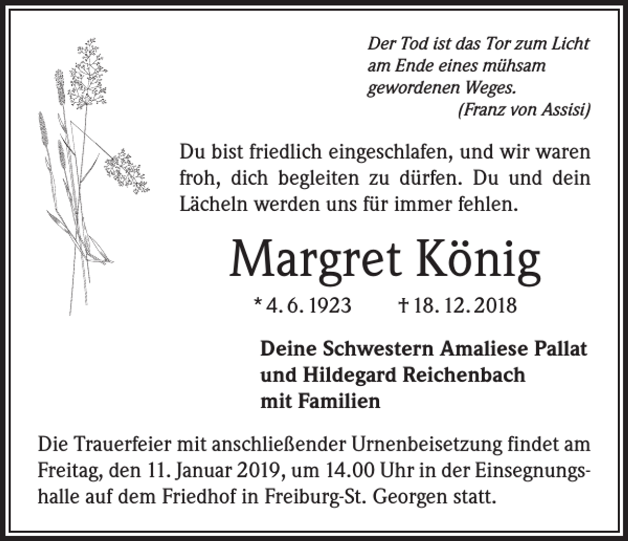 <p>Der Tod ist das Tor zum Licht<br />am Ende eines mühsam<br />gewordenen Weges.</p><p>(Franz von Assisi)</p><p>Du bist friedlich eingeschlafen, und wir waren<br />froh, dich begleiten zu dürfen. Du und dein<br />­Lächeln werden uns für immer fehlen.</p><p>Margret König<br />* 4. 6. 1923 † 18. 12. 2018<br />Deine Schwestern Amaliese Pallat<br />und Hildegard Reichenbach<br />mit Familien<br />Die Trauerfeier mit anschließender Urnenbeisetzung findet am<br />Freitag, den 11. Januar 2019, um 14.00 Uhr in der Einsegnungshalle auf dem Friedhof in Freiburg-St. Georgen statt.</p>
