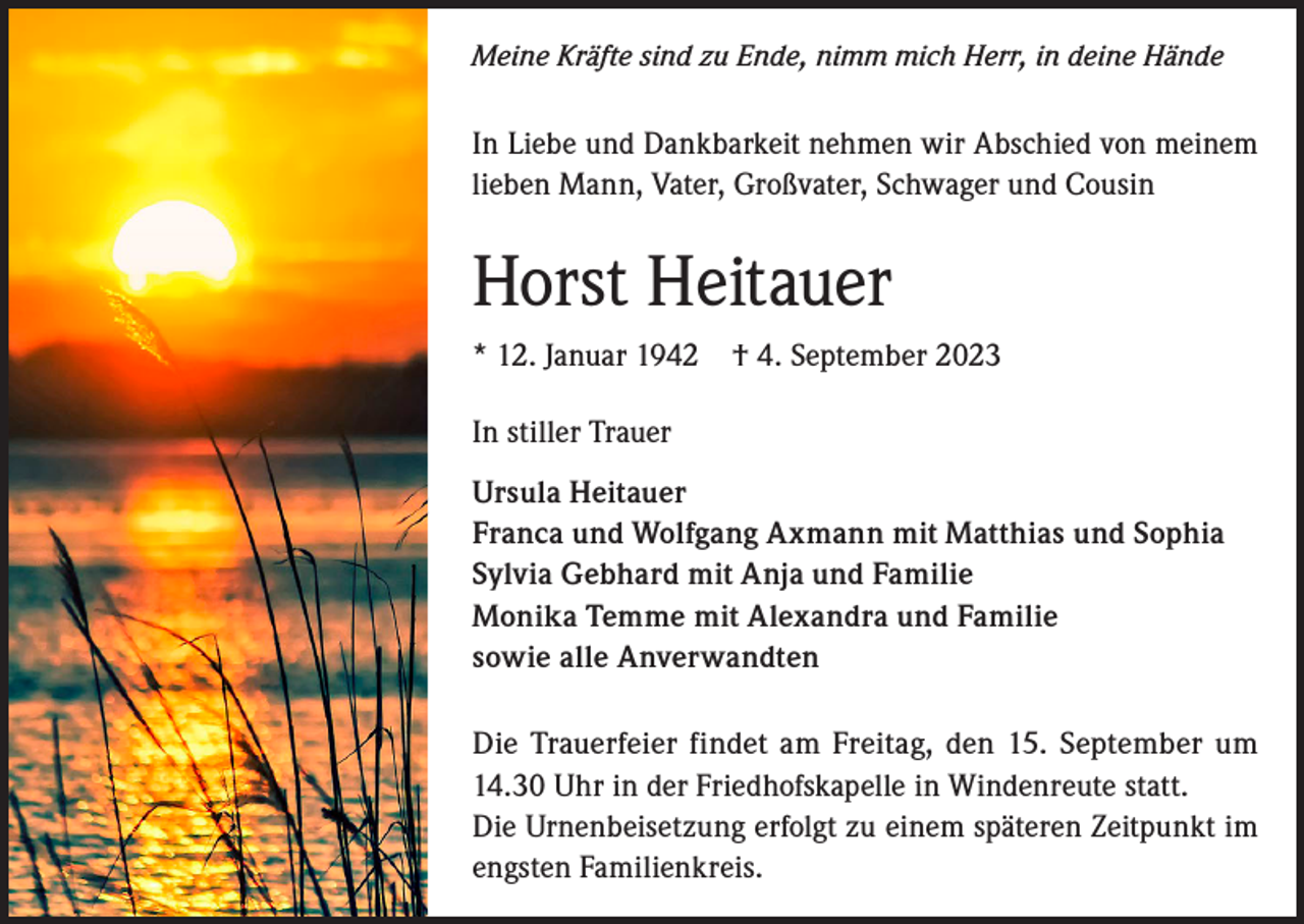 <p>Meine Kräfte sind zu Ende, nimm mich Herr, in deine Hände</p><p>In Liebe und Dankbarkeit nehmen wir Abschied von meinem<br />lieben Mann, Vater, Großvater, Schwager und Cousin</p><p>Horst Heitauer<br />* 12. Januar 1942 † 4. September 2023<br />In stiller Trauer<br />Ursula Heitauer<br />Franca und Wolfgang Axmann mit Matthias und Sophia<br />Sylvia Gebhard mit Anja und Familie<br />Monika Temme mit Alexandra und Familie<br />sowie alle Anverwandten<br />Die Trauerfeier findet am Freitag, den 15. September um<br />14.30 Uhr in der Friedhofskapelle in Windenreute statt.<br />Die Urnenbeisetzung erfolgt zu einem späteren Zeitpunkt im<br />engsten Familienkreis.</p>