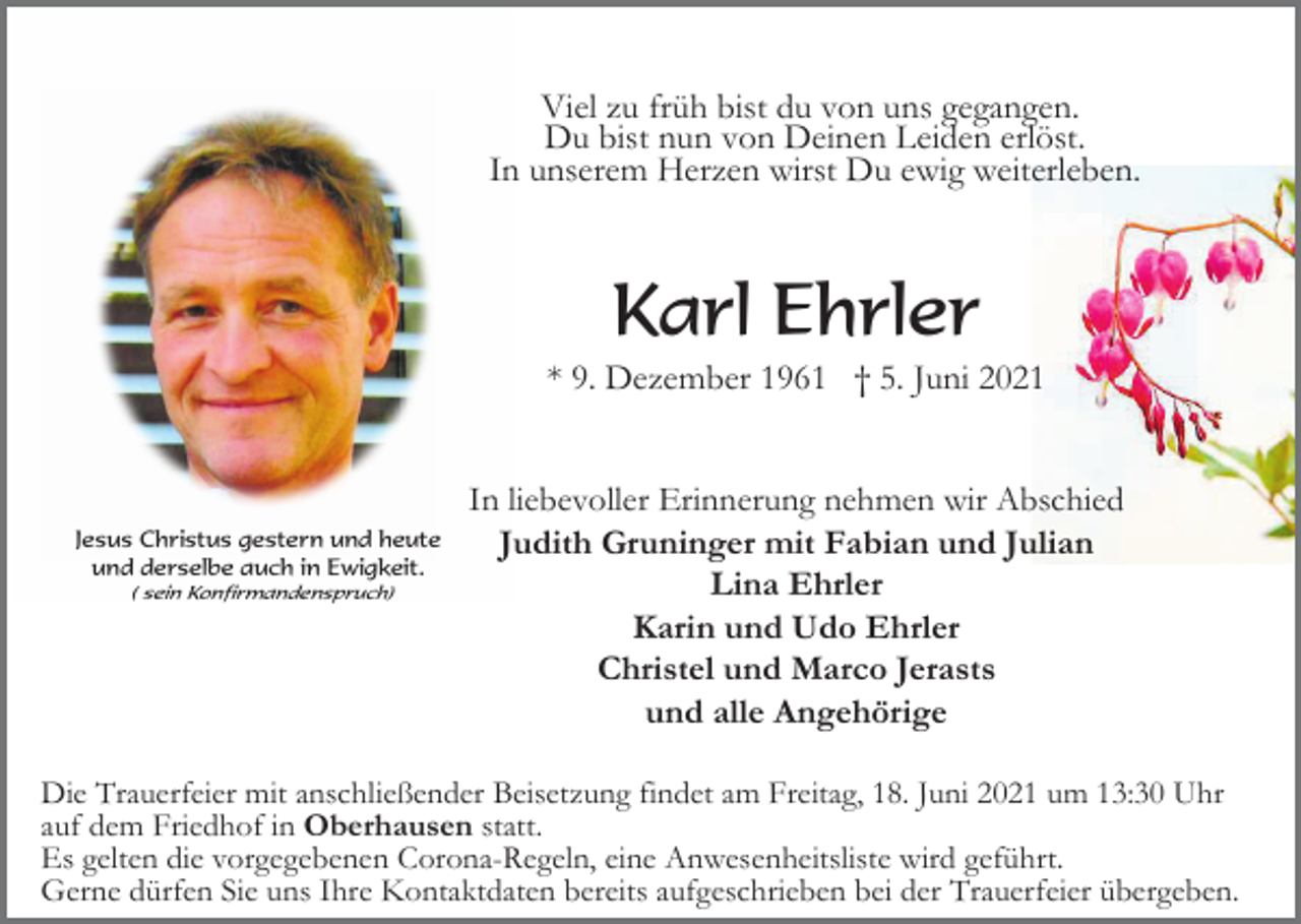 <p>Viel zu früh bist du von uns gegangen.<br />Du bist nun von Deinen Leiden erlöst.<br />In unserem Herzen wirst Du ewig weiterleben.</p><p>Karl Ehrler<br />* 9. Dezember 1961 † 5. Juni 2021</p><p>Jesus Christus gestern und heute<br />und derselbe auch in Ewigkeit.<br />( sein Konfirmandenspruch)</p><p>In liebevoller Erinnerung nehmen wir Abschied<br />Judith Gruninger mit Fabian und Julian<br />Lina Ehrler<br />Karin und Udo Ehrler<br />Christel und Marco Jerasts<br />und alle Angehörige</p><p>Die Trauerfeier mit anschließender Beisetzung findet am Freitag, 18. Juni 2021 um 13:30 Uhr<br />auf dem Friedhof in Oberhausen statt.<br />Es gelten die vorgegebenen Corona-Regeln, eine Anwesenheitsliste wird geführt.<br />Gerne dürfen Sie uns Ihre Kontaktdaten bereits aufgeschrieben bei der Trauerfeier übergeben.</p>