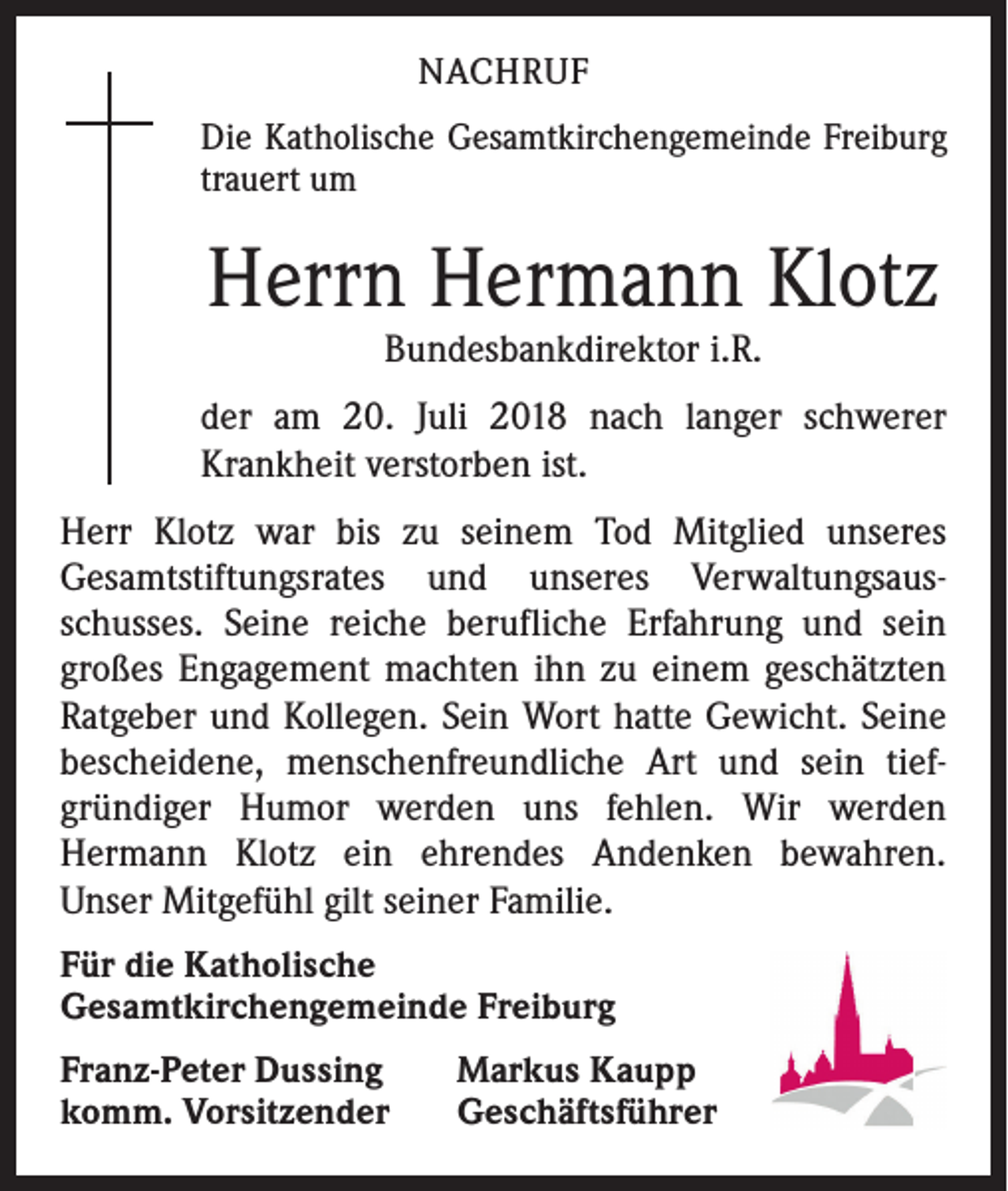 <p>NACHRUF<br />Die Katholische Gesamtkirchengemeinde Freiburg<br />trauert um</p><p>Herrn Hermann Klotz<br />Bundesbankdirektor i.R.</p><p>der am 20. Juli 2018 nach langer schwerer<br />Krankheit verstorben ist.<br />Herr Klotz war bis zu seinem Tod Mitglied unseres<br />­Gesamtstiftungsrates und unseres Verwaltungsaus­<br />schusses. Seine reiche berufliche Erfahrung und sein<br />­großes Engagement machten ihn zu einem geschätzten<br />Ratgeber und Kollegen. Sein Wort hatte Gewicht. Seine<br />­bescheidene, menschenfreundliche Art und sein tief­<br />gründiger Humor werden uns fehlen. Wir werden<br />­Hermann Klotz ein ehrendes Andenken bewahren.­<br />Unser Mitgefühl gilt seiner Familie.<br />Für die Katholische<br />Gesamtkirchengemeinde Freiburg<br />Franz-Peter Dussing<br />komm. Vorsitzender</p><p>Markus Kaupp<br />Geschäftsführer</p>