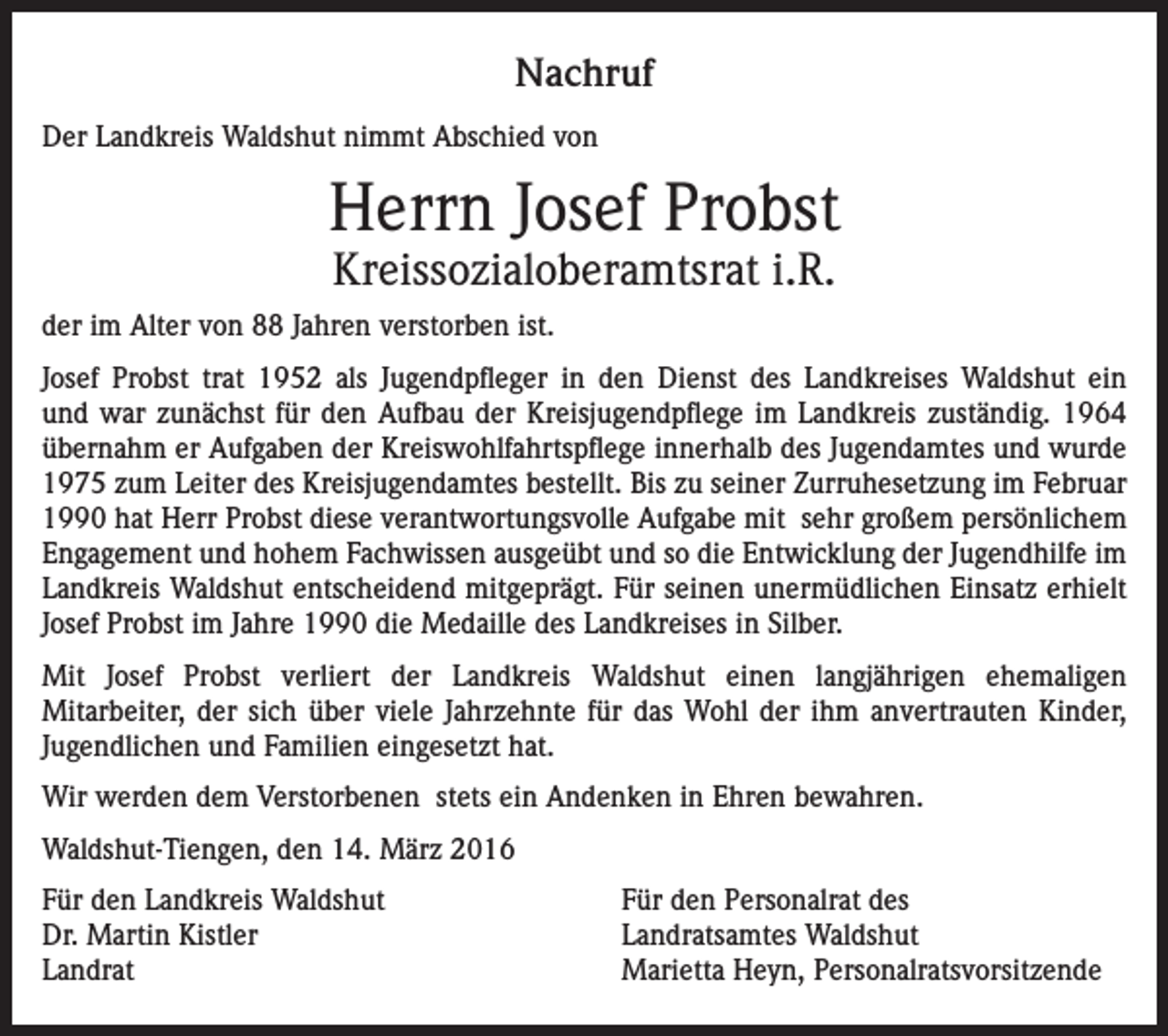 <p>Nachruf<br />Der Landkreis Waldshut nimmt Abschied von</p><p>Herrn Josef Probst<br />Kreissozialoberamtsrat i.R.</p><p>der im Alter von 88 Jahren verstorben ist.<br />Josef Probst trat 1952 als Jugendpfleger in den Dienst des Landkreises Waldshut ein<br />und war zunächst für den Aufbau der Kreisjugendpflege im Landkreis zuständig. 1964<br />übernahm er Aufgaben der Kreiswohlfahrtspflege innerhalb des Jugendamtes und wurde<br />1975 zum Leiter des Kreisjugendamtes bestellt. Bis zu seiner Zurruhesetzung im Februar<br />1990 hat Herr Probst diese verantwortungsvolle Aufgabe mit sehr großem persönlichem<br />Engagement und hohem Fachwissen ausgeübt und so die Entwicklung der Jugendhilfe im<br />Landkreis Waldshut entscheidend mitgeprägt. Für seinen unermüdlichen Einsatz erhielt<br />Josef Probst im Jahre 1990 die Medaille des Landkreises in Silber.<br />Mit Josef Probst verliert der Landkreis Waldshut einen langjährigen ehemaligen<br />Mitarbeiter, der sich über viele Jahrzehnte für das Wohl der ihm anvertrauten Kinder,<br />Jugendlichen und Familien eingesetzt hat.<br />Wir werden dem Verstorbenen stets ein Andenken in Ehren bewahren.<br />Waldshut-Tiengen, den 14. März 2016<br />Für den Landkreis Waldshut<br />Dr. Martin Kistler<br />Landrat</p><p>Für den Personalrat des<br />Landratsamtes Waldshut<br />Marietta Heyn, Personalratsvorsitzende</p>