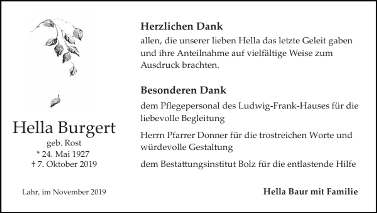 <p>Herzlichen Dank<br />allen, die unserer lieben Hella das le�te Geleit gaben<br />und ihre Anteilnahme auf vielfältige Weise zum<br />Ausdruck brachten.</p><p>Besonderen Dank</p><p>Hella Burgert<br />geb. Rost<br />* 24. Mai 1927<br />† 7. Oktober 2019<br />Lahr, im November 2019</p><p>dem Pﬂegepersonal des Ludwig­Frank­Hauses für die<br />liebevolle Begleitung<br />Herrn Pfarrer Donner für die trostreichen Worte und<br />würdevolle Gestaltung<br />dem Besta�ungsinstitut Bolz für die entlastende Hilfe<br />Hella Baur mit Familie</p>