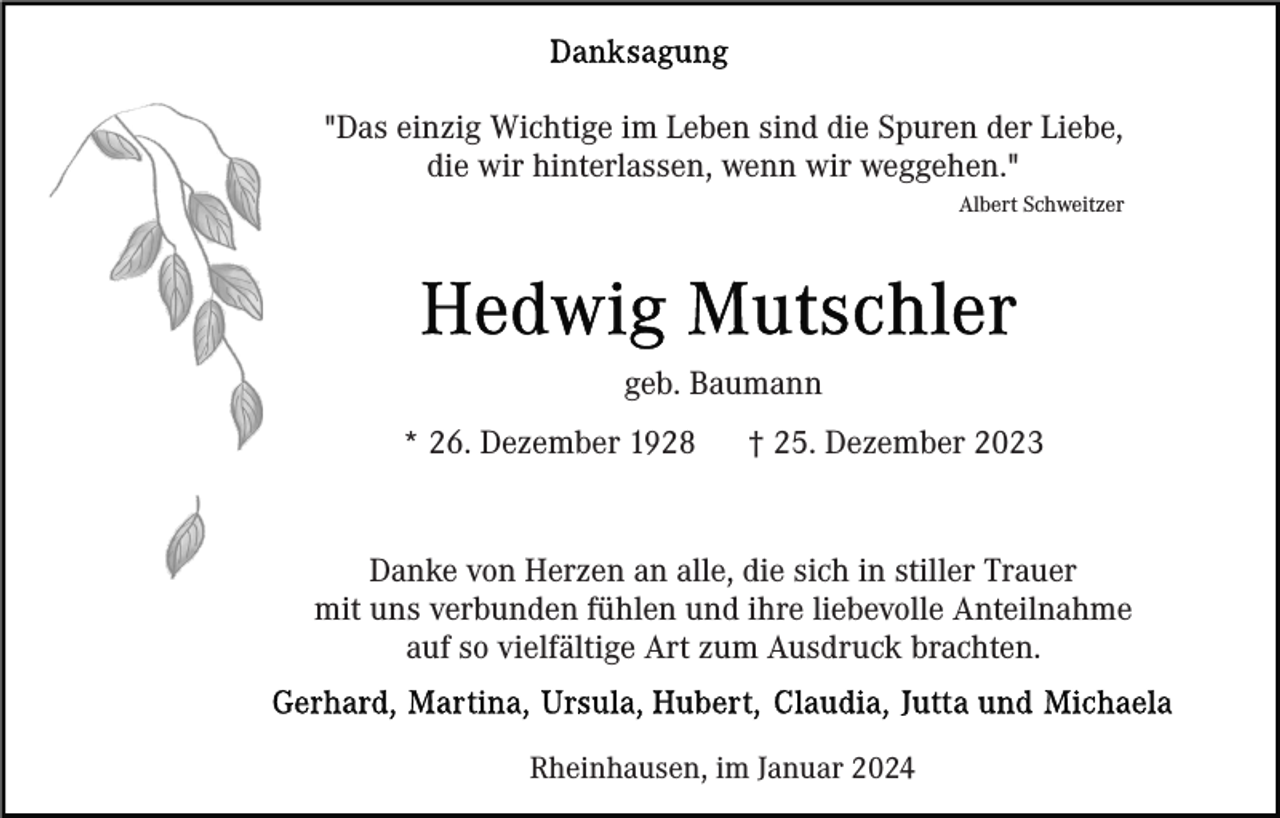 <p>"Das einzig Wichtige im Leben sind die Spuren der Liebe,<br />die wir hinterlassen, wenn wir weggehen."<br />Albert Schweitzer</p><p>geb. Baumann<br />* 26. Dezember 1928</p><p>† 25. Dezember 2023</p><p>Danke von Herzen an alle, die sich in stiller Trauer<br />mit uns verbunden fühlen und ihre liebevolle Anteilnahme<br />auf so vielfältige Art zum Ausdruck brachten.<br />Rheinhausen, im Januar 2024</p>