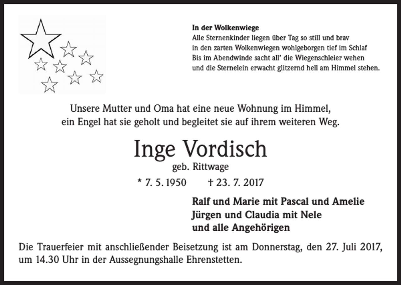 <p>In der Wolkenwiege<br />Alle Sternenkinder liegen über Tag so still und brav<br />in den zarten Wolkenwiegen wohlgeborgen tief im Schlaf<br />Bis im Abendwinde sacht all’ die Wiegenschleier wehen<br />und die Sternelein erwacht glitzernd hell am Himmel stehen.</p><p>Unsere Mutter und Oma hat eine neue Wohnung im Himmel,<br />ein Engel hat sie geholt und begleitet sie auf ihrem weiteren Weg.</p><p>Inge Vordisch<br />geb. Rittwage<br />* 7. 5. 1950 † 23. 7. 2017</p><p>Ralf und Marie mit Pascal und Amelie<br />Jürgen und Claudia mit Nele<br />und alle Angehörigen<br />Die Trauerfeier mit anschließender Beisetzung ist am Donnerstag, den 27. Juli 2017,<br />um 14.30 Uhr in der Aussegnungshalle Ehrenstetten.</p>