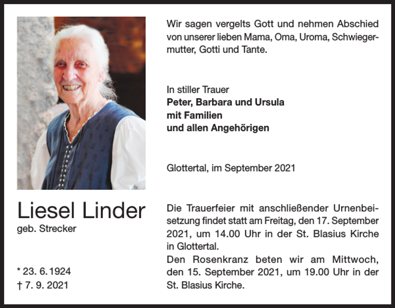 <p>Wir sagen vergelts Gott und nehmen Abschied<br />von unserer lieben Mama, Oma, Uroma, Schwiegermutter, Gotti und Tante.</p><p>In stiller Trauer<br />Peter, Barbara und Ursula<br />mit Familien<br />und allen Angehörigen</p><p>Glottertal, im September 2021</p><p>Liesel Linder<br />geb. Strecker</p><p>* 23. 6. 1924<br />† 7. 9. 2021</p><p>Die Trauerfeier mit anschließender Urnenbeisetzung findet statt am Freitag, den 17. September<br />2021, um 14.00 Uhr in der St. Blasius Kirche<br />in Glottertal.<br />Den Rosenkranz beten wir am Mittwoch,<br />den 15. September 2021, um 19.00 Uhr in der<br />St. Blasius Kirche.</p>