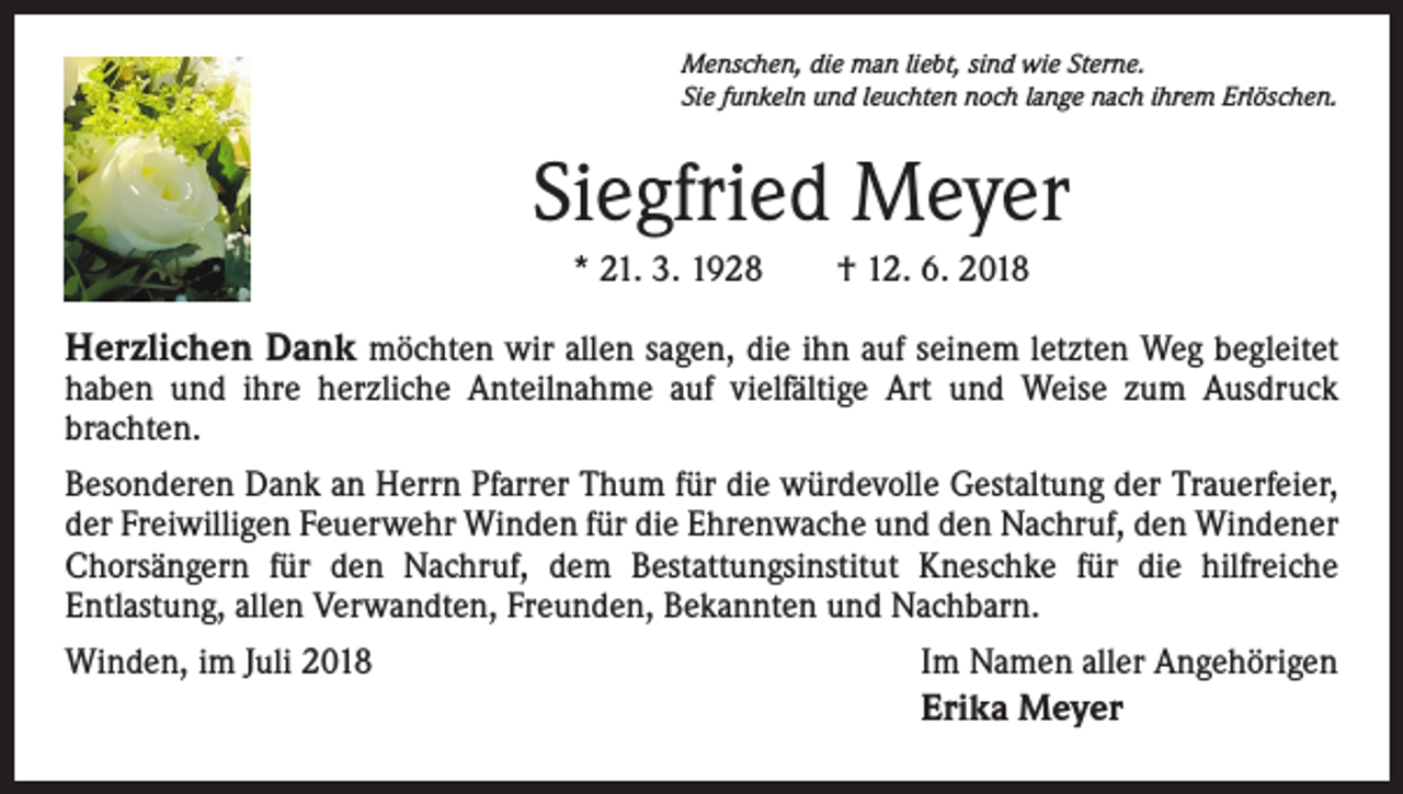 <p>Menschen, die man liebt, sind wie Sterne.<br />Sie funkeln und leuchten noch lange nach ihrem Erlöschen.</p><p>Siegfried Meyer<br />* 21. 3. 1928 † 12. 6. 2018</p><p>Herzlichen Dank möchten wir allen sagen, die ihn auf seinem letzten Weg begleitet<br />­ aben und ihre herzliche Anteilnahme auf vielfältige Art und Weise zum Ausdruck<br />h<br />­brachten.<br />Besonderen Dank an Herrn Pfarrer Thum für die würdevolle Gestaltung der Trauerfeier,<br />der Freiwilligen Feuerwehr Winden für die Ehrenwache und den Nachruf, den Windener<br />Chorsängern für den Nachruf, dem Bestattungsinstitut Kneschke für die hilfreiche<br />­Entlastung, allen Verwandten, Freunden, Bekannten und Nachbarn.<br />Winden, im Juli 2018</p><p>Im Namen aller Angehörigen<br />Erika Meyer</p>