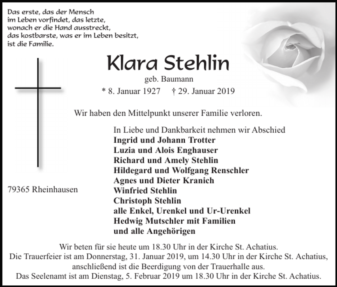 <p>Das erste, das der Mensch<br />im Leben vorfindet, das letzte,<br />wonach er die Hand ausstreckt,<br />das kostbarste, was er im Leben besitzt,<br />ist die Familie.</p><p>Klara Stehlin<br />geb. Baumann<br />* 8. Januar 1927 † 29. Januar 2019</p><p>Wir haben den Mittelpunkt unserer Familie verloren.</p><p>79365 Rheinhausen</p><p>In Liebe und Dankbarkeit nehmen wir Abschied<br />Ingrid und Johann Trotter<br />Luzia und Alois Enghauser<br />Richard und Amely Stehlin<br />Hildegard und Wolfgang Renschler<br />Agnes und Dieter Kranich<br />Winfried Stehlin<br />Christoph Stehlin<br />alle Enkel, Urenkel und Ur-Urenkel<br />Hedwig Mutschler mit Familien<br />und alle Angehörigen</p><p>Wir beten für sie heute um 18.30 Uhr in der Kirche St. Achatius.<br />Die Trauerfeier ist am Donnerstag, 31. Januar 2019, um 14.30 Uhr in der Kirche St. Achatius,<br />anschließend ist die Beerdigung von der Trauerhalle aus.<br />Das Seelenamt ist am Dienstag, 5. Februar 2019 um 18.30 Uhr in der Kirche St. Achatius.</p>