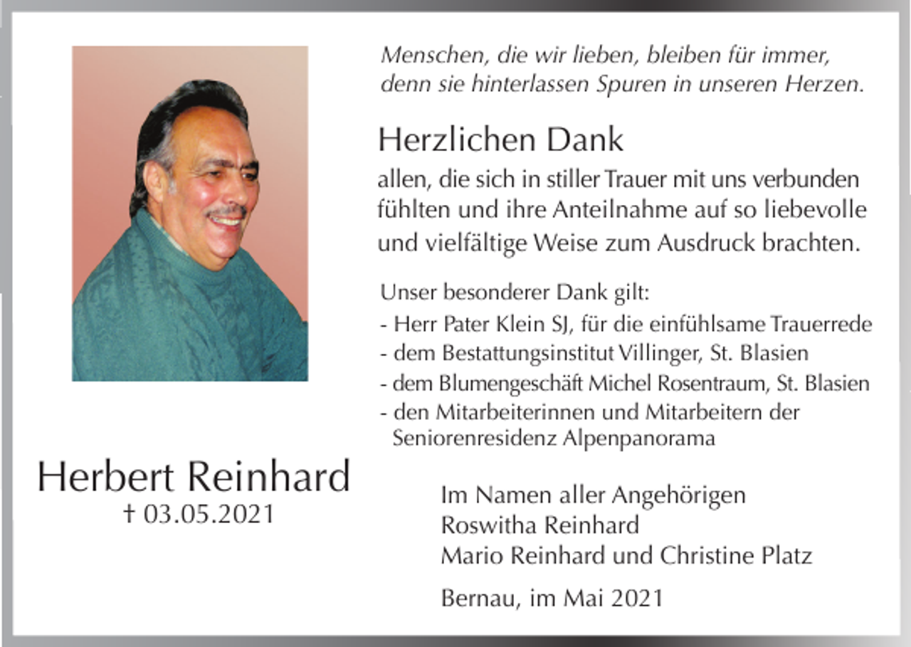 <p>Menschen, die wir lieben, bleiben für immer,<br />denn sie hinterlassen Spuren in unseren Herzen.</p><p>Herzlichen Dank<br />allen, die sich in stiller Trauer mit uns verbunden<br />fühlten und ihre Anteilnahme auf so liebevolle<br />und vielfältige Weise zum Ausdruck brachten.<br />Unser besonderer Dank gilt:<br />- Herr Pater Klein SJ, für die einfühlsame Trauerrede<br />- dem Bestattungsinstitut Villinger, St. Blasien<br />- dem Blumengeschäft Michel Rosentraum, St. Blasien<br />- den Mitarbeiterinnen und Mitarbeitern der<br />Seniorenresidenz Alpenpanorama</p><p>Herbert Reinhard<br />† 03.05.2021</p><p>Im Namen aller Angehörigen<br />Roswitha Reinhard<br />Mario Reinhard und Christine Platz<br />Bernau, im Mai 2021</p>