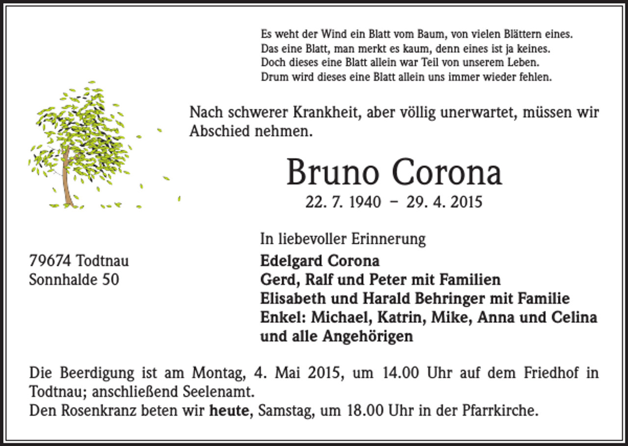 <p>Es weht der Wind ein Blatt vom Baum, von vielen Blättern eines.<br />Das eine Blatt, man merkt es kaum, denn eines ist ja keines.<br />Doch dieses eine Blatt allein war Teil von unserem Leben.<br />Drum wird dieses eine Blatt allein uns immer wieder fehlen.</p><p>Nach schwerer Krankheit, aber völlig unerwartet, müssen wir<br />Abschied nehmen.</p><p>Bruno Corona<br />22. 7. 1940 – 29. 4. 2015</p><p>In liebevoller Erinnerung<br />79674 Todtnau Edelgard Corona<br />Sonnhalde 50 Gerd, Ralf und Peter mit Familien<br />Elisabeth und Harald Behringer mit Familie<br />Enkel: Michael, Katrin, Mike, Anna und Celina<br />und alle Angehörigen<br />Die Beerdigung ist am Montag, 4. Mai 2015, um 14.00 Uhr auf dem Friedhof in<br />­Todtnau; anschließend Seelenamt.<br />Den Rosenkranz beten wir heute, Samstag, um 18.00 Uhr in der Pfarrkirche.</p>