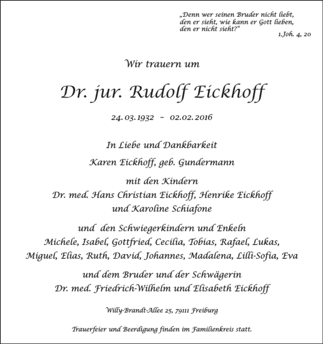 <p>„Denn wer seinen Bruder nicht liebt,<br />den er sieht, wie kann er Gott lieben,<br />den er nicht sieht?“</p><p>1.Joh. 4, 20</p><p>Wir trauern um</p><p>Dr. jur. Rudolf Eickhoff<br />24. 03. 1932 – 02.02. 2016<br />In Liebe und Dankbarkeit<br />Karen Eickhoff, geb. Gundermann<br />mit den Kindern<br />Dr. med. Hans Christian Eickhoff, Henrike Eickhoff<br />und Karoline Schiafone<br />und den Schwiegerkindern und Enkeln<br />Michele, Isabel, Gottfried, Cecilia, Tobias, Rafael, Lukas,<br />Miguel, Elias, Ruth, David, Johannes, Madalena, Lilli-Sofia, Eva<br />und dem Bruder und der Schwägerin<br />Dr. med. Friedrich-Wilhelm und Elisabeth Eickhoff<br />Willy-Brandt-Allee 25, 79111 Freiburg<br />Trauerfeier und Beerdigung finden im Familienkreis statt.</p>