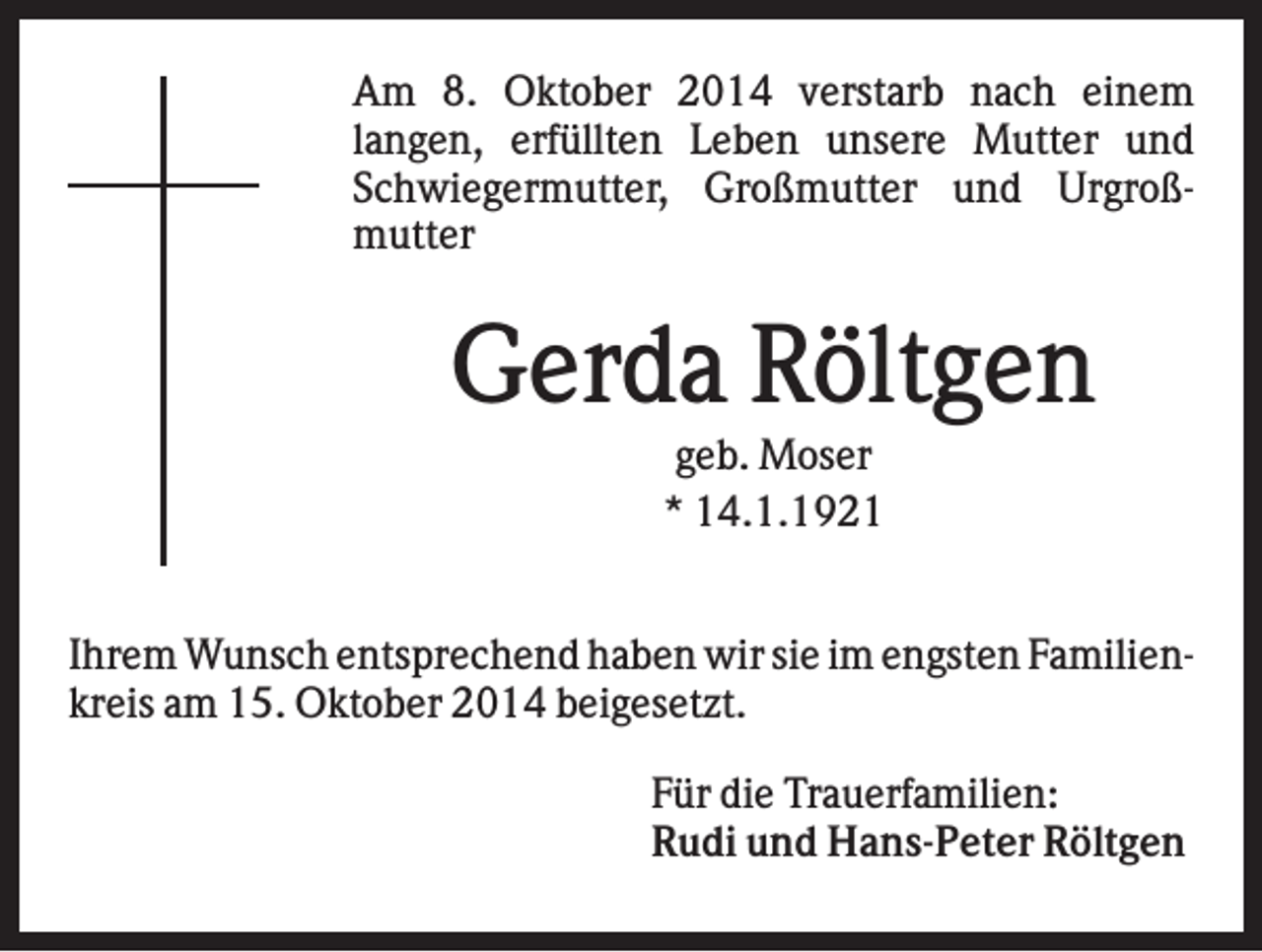 <p>Am 8. Oktober 2014 verstarb nach einem<br />langen, erfüllten Leben unsere Mutter und<br />Schwiegermutter, Großmutter und Urgroßmutter</p><p>Gerda Röltgen<br />geb. Moser<br />* 14.1.1921<br />Ihrem Wunsch entsprechend haben wir sie im engsten Familienkreis am 15. Oktober 2014 beigesetzt.<br />Für die Trauerfamilien:<br />Rudi und Hans-Peter Röltgen</p>