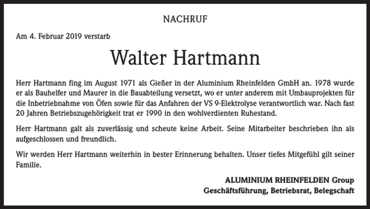 <p>NACHRUF<br />Am 4. Februar 2019 verstarb</p><p>Walter Hartmann<br />Herr Hartmann fing im August 1971 als Gießer in der Aluminium Rheinfelden GmbH an. 1978 wurde<br />er als Bauhelfer und Maurer in die Bauabteilung versetzt, wo er unter anderem mit Umbauprojekten für<br />die Inbetriebnahme von Öfen sowie für das Anfahren der VS 9-Elektrolyse verantwortlich war. Nach fast<br />20 Jahren Betriebszugehörigkeit trat er 1990 in den wohlverdienten Ruhestand.<br />Herr Hartmann galt als zuverlässig und scheute keine Arbeit. Seine Mitarbeiter beschrieben ihn als<br />aufgeschlossen und freundlich.<br />Wir werden Herr Hartmann weiterhin in bester Erinnerung behalten. Unser tiefes Mitgefühl gilt seiner<br />Familie.<br />ALUMINIUM RHEINFELDEN Group<br />Geschäftsführung, Betriebsrat, Belegschaft</p>