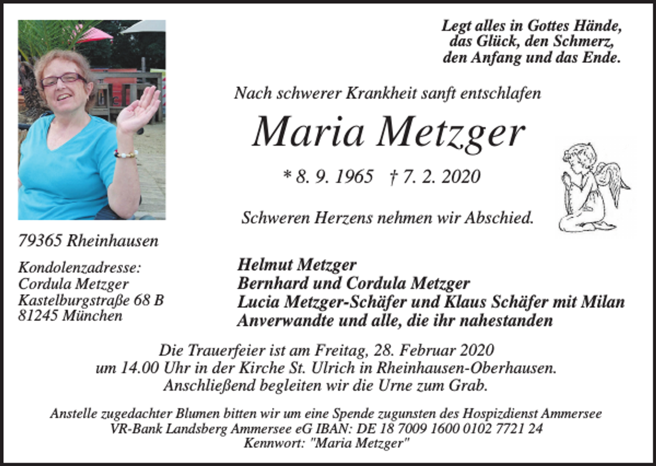 <p>Legt alles in Gottes Hände,<br />das Glück, den Schmerz,<br />den Anfang und das Ende.</p><p>Nach schwerer Krankheit sanft entschlafen</p><p>Maria Metzger<br />* 8. 9. 1965 † 7. 2. 2020<br />Schweren Herzens nehmen wir Abschied.<br />79365 Rheinhausen<br />Kondolenzadresse:<br />Cordula Metzger<br />Kastelburgstraße 68 B<br />81245 München</p><p>Helmut Metzger<br />Bernhard und Cordula Metzger<br />Lucia Metzger-Schäfer und Klaus Schäfer mit Milan<br />Anverwandte und alle, die ihr nahestanden</p><p>Die Trauerfeier ist am Freitag, 28. Februar 2020<br />um 14.00 Uhr in der Kirche St. Ulrich in Rheinhausen-Oberhausen.<br />Anschließend begleiten wir die Urne zum Grab.<br />Anstelle zugedachter Blumen bitten wir um eine Spende zugunsten des Hospizdienst Ammersee<br />VR-Bank Landsberg Ammersee eG IBAN: DE 18 7009 160102 7721 24<br />Kennwort: "Maria Metzger"</p>