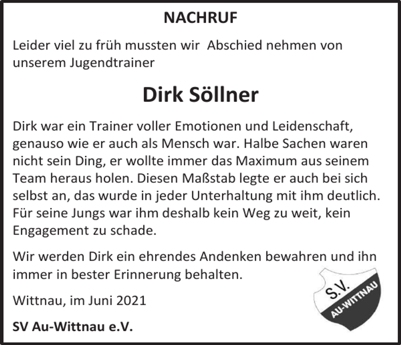 <p>NACHRUF<br />Leider viel zu früh mussten wir Abschied nehmen von<br />unserem Jugendtrainer</p><p>Dirk Söllner<br />Dirk war ein Trainer voller Emotionen und Leidenschaft,<br />genauso wie er auch als Mensch war. Halbe Sachen waren<br />nicht sein Ding, er wollte immer das Maximum aus seinem<br />Team heraus holen. Diesen Maßstab legte er auch bei sich<br />selbst an, das wurde in jeder Unterhaltung mit ihm deutlich.<br />Für seine Jungs war ihm deshalb kein Weg zu weit, kein<br />Engagement zu schade.<br />Wir werden Dirk ein ehrendes Andenken bewahren und ihn<br />immer in bester Erinnerung behalten.<br />Wittnau, im Juni 2021<br />SV Au-Wittnau e.V.</p>