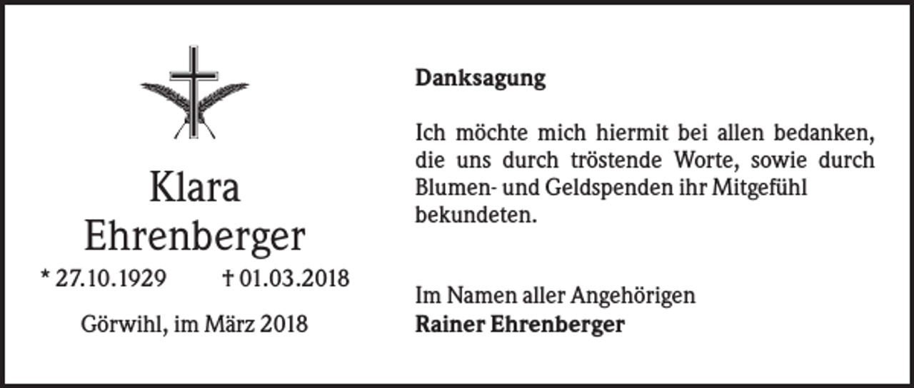 <p>Danksagung</p><p>Klara<br />Ehrenberger<br />* 27.10.1929</p><p>† 01.03.2018</p><p>Görwihl, im März 2018</p><p>Ich möchte mich hiermit bei allen bedanken,<br />die uns durch tröstende Worte, sowie durch<br />Blumen- und Geldspenden ihr Mitgefühl<br />bekundeten.<br />Im Namen aller Angehörigen<br />Rainer Ehrenberger</p>
