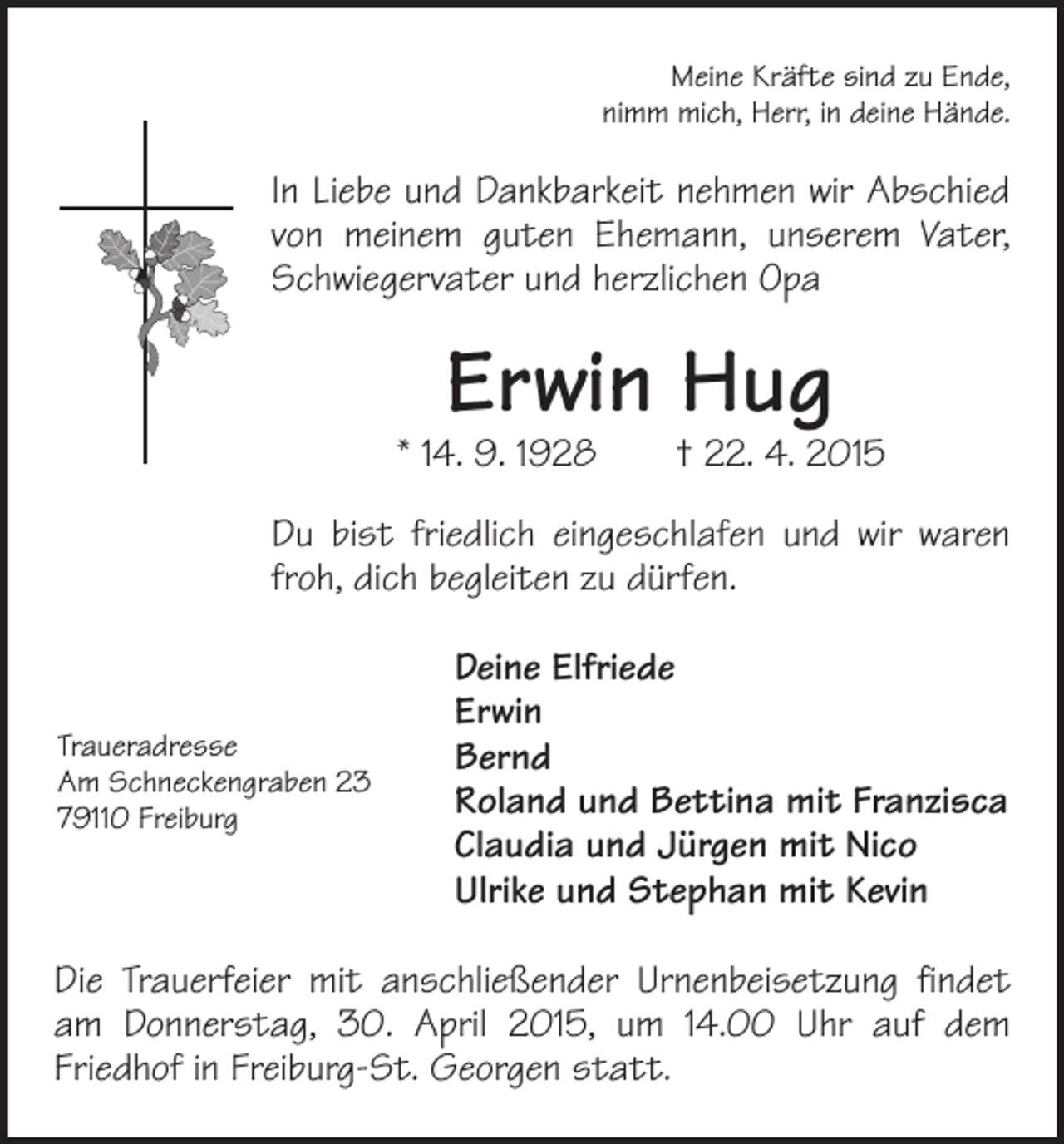 <p>Meine Kräfte sind zu Ende,<br />nimm mich, Herr, in deine Hände.</p><p>In Liebe und Dankbarkeit nehmen wir Abschied<br />von ­<br />meinem guten Ehemann, unserem Vater,<br />Schwiegervater und herzlichen Opa</p><p>Erwin Hug</p><p>* 14. 9. 1928 † 22. 4. 2015<br />Du bist friedlich eingeschlafen und wir waren<br />froh, dich begleiten zu dürfen.</p><p>Traueradresse<br />Am Schneckengraben 23<br />79110 Freiburg</p><p>Deine Elfriede<br />Erwin<br />Bernd<br />Roland und Bettina mit Franzisca<br />Claudia und Jürgen mit Nico<br />Ulrike und Stephan mit Kevin</p><p>Die Trauerfeier mit anschließender Urnenbeisetzung findet<br />am Donnerstag, 30. April 2015, um 14.00 Uhr auf dem<br />­Friedhof in Freiburg-St. Georgen statt.</p>