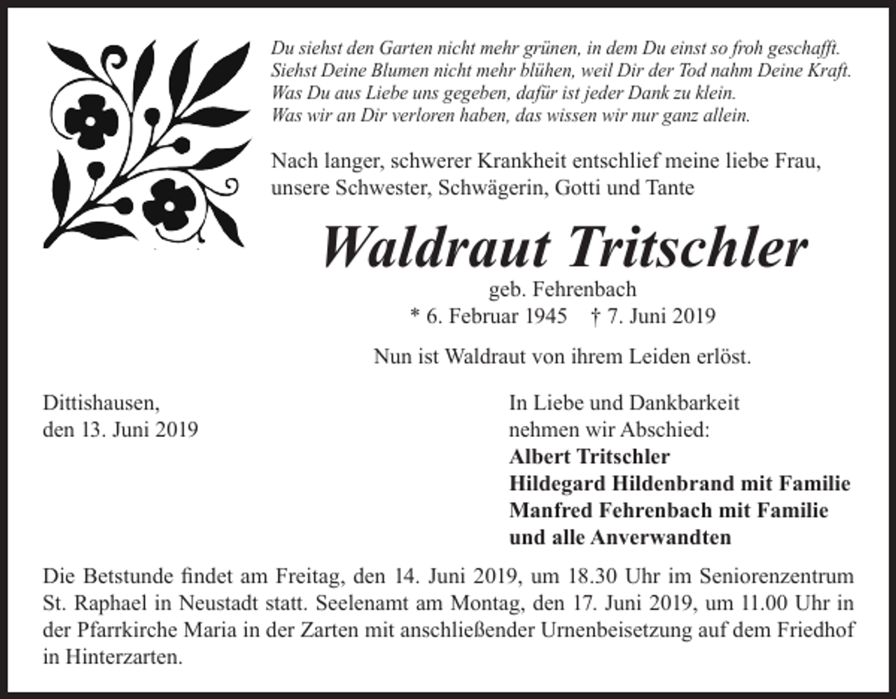 <p>Du siehst den Garten nicht mehr grünen, in dem Du einst so froh geschafft.<br />Siehst Deine Blumen nicht mehr blühen, weil Dir der Tod nahm Deine Kraft.<br />Was Du aus Liebe uns gegeben, dafür ist jeder Dank zu klein.<br />Was wir an Dir verloren haben, das wissen wir nur ganz allein.</p><p>Nach langer, schwerer Krankheit entschlief meine liebe Frau,<br />unsere Schwester, Schwägerin, Gotti und Tante</p><p>Waldraut Tritschler<br />geb. Fehrenbach<br />* 6. Februar 1945 † 7. Juni 2019</p><p>Nun ist Waldraut von ihrem Leiden erlöst.<br />Dittishausen,<br />den 13. Juni 2019</p><p>In Liebe und Dankbarkeit<br />nehmen wir Abschied:<br />Albert Tritschler<br />Hildegard Hildenbrand mit Familie<br />Manfred Fehrenbach mit Familie<br />und alle Anverwandten</p><p>Die Betstunde findet am Freitag, den 14. Juni 2019, um 18.30 Uhr im Seniorenzentrum<br />St. Raphael in Neustadt statt. Seelenamt am Montag, den 17. Juni 2019, um 11.00 Uhr in<br />der Pfarrkirche Maria in der Zarten mit anschließender Urnenbeisetzung auf dem Friedhof<br />in Hinterzarten.</p>