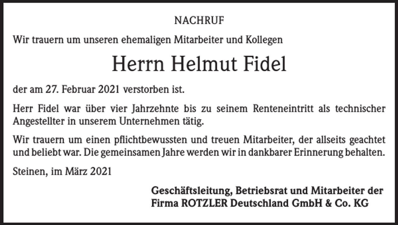 <p>NACHRUF<br />Wir trauern um unseren ehemaligen Mitarbeiter und Kollegen</p><p>Herrn Helmut Fidel<br />der am 27. Februar 2021 verstorben ist.<br />Herr Fidel war über vier Jahrzehnte bis zu seinem Renteneintritt als technischer<br />­Angestellter in unserem Unternehmen tätig.<br />Wir trauern um einen pflichtbewussten und treuen Mitarbeiter, der allseits geachtet<br />und beliebt war. Die gemeinsamen Jahre werden wir in dankbarer Erinnerung ­behalten.<br />Steinen, im März 2021<br />Geschäftsleitung, Betriebsrat und Mitarbeiter der<br />Firma ROTZLER Deutschland GmbH &amp; Co. KG</p>