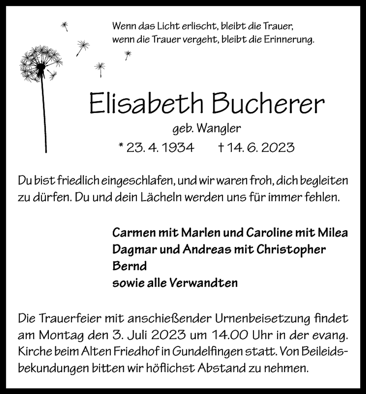 <p>Wenn das Licht erlischt, bleibt die Trauer,<br />wenn die Trauer vergeht, bleibt die Erinnerung.</p><p>Elisabeth Bucherer<br />geb. Wangler<br />* 23. 4. 1934<br />† 14. 6. 2023</p><p>Du bist friedlich eingeschlafen, und wir waren froh, dich begleiten<br />zu dürfen. Du und dein Lächeln werden uns für immer fehlen.<br />Carmen mit Marlen und Caroline mit Milea<br />Dagmar und Andreas mit Christopher<br />Bernd<br />sowie alle Verwandten<br />Die Trauerfeier mit anschießender Urnenbeisetzung findet<br />am Montag den 3. Juli 2023 um 14.00 Uhr in der evang.<br />Kirche beim Alten Friedhof in Gundelfingen statt. Von Beileidsbekundungen bitten wir höflichst Abstand zu nehmen.</p>