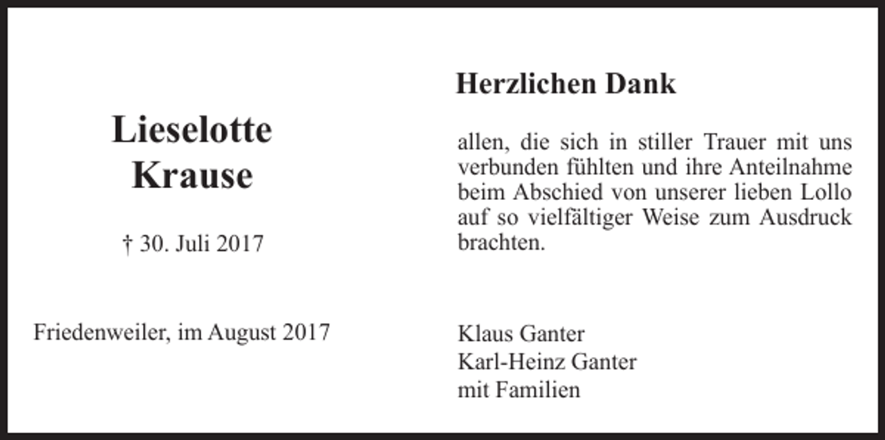 <p>Lieselotte<br />Krause<br />† 30. Juli 2017<br />Friedenweiler, im August 2017</p><p>Herzlichen Dank<br />allen, die sich in stiller Trauer mit uns<br />verbunden fühlten und ihre Anteilnahme<br />beim Abschied von unserer lieben Lollo<br />auf so vielfältiger Weise zum Ausdruck<br />brachten.<br />Klaus Ganter<br />Karl-Heinz Ganter<br />mit Familien</p>